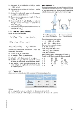 121
PV2D-07-QUI-34
01. A entalpia de formação do C2H6O(l) é igual a
– 1.368 kJ/mol.
02. A entalpia de combustão do C20H42(s) é igual a
– 266 kJ/mol.
04. Na transformação de C (graﬁta) para C (diamante),
haverá liberação de 2 kJ/mol.
08. O calor necessário para a vaporização de 90 g de
H2O(l) é igual a 220 kJ.
16. Na combustão de 46 g de C2H6O(l), haverá uma
liberação de calor maior do que na combustão de
564 g de C20H42(s).
32. O ∆H da reação II representa a entalpia-padrão de
formação do CO2(g).
425. UEM-PR (modificado)
Dadas as seguintes reações:
Assinale o que for correto e apresente a soma das
respectivas alternativas.
01. O valor de ∆H2 é – 42 kcal/mol.
02. As reações I, II e III são exotérmicas.
04. ∆H1, ∆H2 e ∆H3 são entalpias de formação.
08. A entalpia da reação global não depende do número
de etapas, se uma reação ocorrer em várias etapas.
16. Nas reações I, II e III ocorreram oxidação do car-
bono, redução do oxigênio do carbono e redução
do oxigênio gasoso.
426. Fuvest-SP
Buscando processos que permitam o desenvolvimento
sustentável, cientistas imaginaram um procedimento
no qual a energia solar seria utilizada para formar
substâncias que, ao reagirem, liberariam energia.
Considere as seguintes reações:
I. 2 H2 + 2 CO → CH4 + CO2
II. CH4 + CO2 → 2 H2 + 2 CO
E as energias médias de ligação:
H – H: 4,4 · 102 kJ/mol
C = O (CO): 10,8 · 102 kJ/mol
C = O (CO2): 8,0 · 102 kJ/mol
C – H: 4,2 · 102 kJ/mol
A associação correta que ilustra tal processo é:
Reação em B / Conteúdo de D / Conteúdo de E
a) I CH4 + CO CO
b) II CH4 + CO2 H2 + CO
c) I H2 + CO CH4 + CO2
d) II H2 + CO CH4 + CO2
e) I CH4 CO
427. Fuvest-SP
Abaixo são fornecidos dados relativos ao etanol hidratado e à gasolina:
Calcule:
a) as energias liberadas na combustão de 1L de cada combustível;
b) o custo, em UM, de 1.000 kcal provenientes da queima do etanol e da gasolina.
 