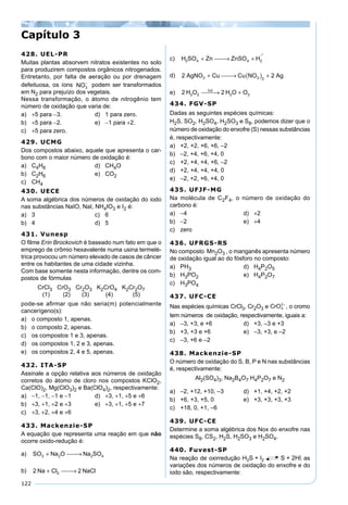 122
428. UEL-PR
Muitas plantas absorvem nitratos existentes no solo
para produzirem compostos orgânicos nitrogenados.
Entretanto, por falta de aeração ou por drenagem
defeituosa, os íons NO3
−
podem ser transformados
em N2 para prejuízo dos vegetais.
Nessa transformação, o átomo de nitrogênio tem
número de oxidação que varia de:
a) +5 para −3. d) 1 para zero.
b) +5 para −2. e) −1 para +2.
c) +5 para zero.
429. UCMG
Dos compostos abaixo, aquele que apresenta o car-
bono com o maior número de oxidação é:
a) C4H8 d) CH4O
b) C2H6 e) CO2
c) CH4
430. UECE
A soma algébrica dos números de oxidação do iodo
nas substâncias NaIO, NaI, NH4IO3 e I2 é:
a) 3 c) 6
b) 4 d) 5
431. Vunesp
O ﬁlme Erin Brockovich é baseado num fato em que o
emprego de crômio hexavalente numa usina termelé-
trica provocou um número elevado de casos de câncer
entre os habitantes de uma cidade vizinha.
Com base somente nesta informação, dentre os com-
postos de fórmulas
CrCl3 CrO3 Cr2O3 K2CrO4 K2Cr2O7
(1) (2) (3) (4) (5)
pode-se aﬁrmar que não seria(m) potencialmente
cancerígeno(s):
a) o composto 1, apenas.
b) o composto 2, apenas.
c) os compostos 1 e 3, apenas.
d) os compostos 1, 2 e 3, apenas.
e) os compostos 2, 4 e 5, apenas.
432. ITA-SP
Assinale a opção relativa aos números de oxidação
corretos do átomo de cloro nos compostos KClO2,
Ca(ClO)2, Mg(ClO3)2 e Ba(ClO4)2, respectivamente:
a) −1, −1, −1 e −1 d) +3, +1, +5 e +6
b) +3, +1, +2 e +3 e) +3, +1, +5 e +7
c) +3, +2, +4 e +6
433. Mackenzie-SP
A equação que representa uma reação em que não
ocorre oxido-redução é:
a) SO Na O Na SO3 2 2 4+  →
b) 2 22Na Cl NaCl+  →
c) H SO Zn ZnSO H2 4 4 2+  → +

d) 2 23 3 2
AgNO Cu Cu NO Ag+  → ( ) +
e) 2 22 2 2 2H O H O Oluz
 → +
434. FGV-SP
Dadas as seguintes espécies químicas:
H2S, SO2, H2SO4, H2SO3 e S8, podemos dizer que o
número de oxidação do enxofre (S) nessas substâncias
é, respectivamente:
a) +2, +2, +6, +6, –2
b) –2, +4, +6, +4, 0
c) +2, +4, +4, +6, –2
d) +2, +4, +4, +4, 0
e) –2, +2, +6, +4, 0
435. UFJF-MG
Na molécula de C2F4, o número de oxidação do
carbono é:
a) −4 d) +2
b) −2 e) +4
c) zero
436. UFRGS-RS
No composto Mn2O3 , o manganês apresenta número
de oxidação igual ao do fósforo no composto:
a) PH3 d) H4P2O5
b) H3PO2 e) H4P2O7
c) H3PO4
437. UFC-CE
Nas espécies químicas CrCl3, Cr2O3 e CrO4
2–
, o cromo
tem números de oxidação, respectivamente, iguais a:
a) –3, +3, e +6 d) +3, –3 e +3
b) +3, +3 e +6 e) –3, +3, e –2
c) –3, +6 e –2
438. Mackenzie-SP
O número de oxidação do S, B, P e N nas substâncias
é, respectivamente:
Al2(SO4)3, Na2B4O7 H4P2O7 e N2
a) –2, +12, +10, –3 d) +1, +4, +2, +2
b) +6, +3, +5, 0 e) +3, +3, +3, +3
c) +18, 0, +1, –6
439. UFC-CE
Determine a soma algébrica dos Nox do enxofre nas
espécies S8, CS2, H2S, H2SO3 e H2SO4.
440. Fuvest-SP
Na reação de oxirredução , as
variações dos números de oxidação do enxofre e do
iodo são, respectivamente:
Capítulo 3
 