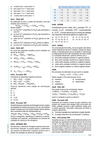 123
PV2D-07-QUI-34
a) +2 para zero e zero para +1.
b) zero para +2 e +1 para zero.
c) zero para –2 e –1 para zero.
d) zero para –1 e –1 para zero.
e) –2 para zero e zero para –1.
441. FGV-SP
Na obtenção do ferro, a partir da hematita, uma das
reações que ocorrem é
Fe2O3(s) + 3 CO(g) → 3 CO2(g) + 2 Fe(s)
Nesta reação:
a) os íons Fe3+ presentes no Fe2O3 são reduzidos a
íons Fe+.
b) os íons Fe3+ presentes no Fe2O3 são reduzidos a
átomos de Fe.
c) cada íon Fe3+ presente no Fe2O3 ganha um elé-
tron.
d) cada íon Fe3+ presente no Fe2O3 perde um elétron.
e) os íons Fe3+ presentes no Fe2O3 são oxidados.
442. FGV-SP
Em qual das seguintes reações ocorre oxidação do
átomo de enxofre?
a) SO2(g) + MgO(s) → MgSO3(s)
b)
c)
d) K SO K SOs H O aq aq2 4 4
2
2
2( ) ( ) ( ) → ++ −
e)
443. Fuvest-SP
Considere as seguintes reações químicas:
I. SO2 + H2O2 → H2SO4
II. SO2 + H2O → H2SO3
III. SO2 + NH4OH → NH4HSO3
Pode-se classificar como reação de oxirredução
apenas:
a) I
b) II
c) III
d) I e III
e) II e III
444. Fuvest-SP
Dimetil-hidrazina e tetróxido de dinitrogênio foram usados
nos foguetes do módulo que pousou na Lua, nas missões
Apollo.Areação que ocorre pela simples mistura desses
dois compostos pode ser representada por:
(CH3)2N–NH2(l) +2N2O4(l) →3N2(g) +4H2O(g) +2CO2(g)
Entre os reagentes, identiﬁque o oxidante e o redutor.
Justiﬁque sua resposta, considerando os números de
oxidação do carbono e do nitrogênio.
445. UFRGS-RS
Na natureza, o elemento nitrogênio aparece sob diver-
sas formas. Assinale, no quadro abaixo, a alternativa
que associa corretamente a espécie química com o
estado de oxidação do elemento nitrogênio.
446. UFMS
Considerando os íons: nitrato, , periodato, , di-
cromato, , pirofosfato, , e peroxodissulfa-
to, ,écorretoaﬁrmarqueosnúmerosdeoxidação
dos respectivos elementos ligados ao oxigênio são:
a) +5; +7; +6; +5; +7 d) +7; +7; +5; +5; +6
b) +7; +5; +6; +5; +7 e) +5; +5; +7; +6; +7
c) +6; +7; +5; +5; +7
447. UFES
Em uma solução de CuSO4, de cor azulada, são adicio-
nados fragmentos de ferro metálico. Depois de algum
tempo, a solução perde sua cor azulada, e nota-se que
os fragmentos de ferro são recobertos de cobre metáli-
co. A respeito desse fato, pode-se aﬁrmar que o:
a) ferro sofre oxidação; portanto é o agente oxidante.
b) ferro sofre redução; portanto é o agente redutor.
c) cobre sofre redução; portanto é o agente oxidante.
d) cobre sofre oxidação; portanto é o agente redutor.
e) ferro é agente oxidante, e o cobre é agente redutor.
448.
No processo de obtenção do aço ocorre a reação:
Fe2O3 + 3 CO → 3 CO2 + 2 Fe
Nesta reação o CO está atuando como:
a) oxidante. d) emulsionante.
b) redutor. e) dispersante.
c) catalisador.
449. FEI-SP
Na reação química de oxirredução abaixo:
2 KMnO + 10 FeSO + 8 H SO
K SO + 2 MnSO + 5 Fe (SO
4 4 2 4
2 4 4 2 4
→
)) + 8 H O,3 2
qual é o oxidante e qual é o redutor?
450. Fuvest-SP
Extintores de incêndio à base de gás carbônico não
podem ser usados para apagar fogo provocado por
sódio metálico porque o gás carbônico reage com
o metal aquecido, formando carbonato de sódio e
carbono elementar.
a) Formule a equação que representa a reação descrita.
b) A reação descrita é de oxirredução? Justiﬁque.
451. Unicamp-SP
Suspeitou-se que um certo lote de fertilizante estava con-
taminado por apreciável quantidade de sal de mercúrio
II (Hg2+). Foi feito então um teste simples: misturou-se
um pouco do fertilizante com água e introduziu-se um ﬁo
de cobre polido, o qual ﬁcou coberto por uma película de
mercúrio metálico. Escreva a equação da reação química
que ocorreu, identiﬁcando o agente oxidante.
 