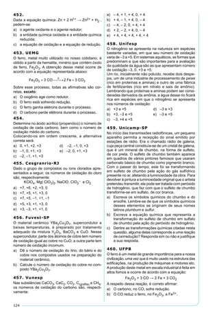 124
452.
Dada a equação química: Zn + 2 H1+ → Zn2+ + H2 ,
pedem-se:
a) o agente oxidante e o agente redutor;
b) a entidade química oxidada e a entidade química
reduzida;
c) a equação de oxidação e a equação de redução.
453. UEMG
O ferro, metal muito utilizado no nosso cotidiano, é
obtido a partir da hematita, minério que contém óxido
de ferro, Fe2O3. A obtenção desse metal ocorre de
acordo com a equação representada abaixo:
Fe O CO Fe CO2 3 23 2 3+  → +
∆
Sobre esse processo, todas as aﬁrmativas são cor-
retas, exceto:
a) O oxigênio age como redutor.
b) O ferro está sofrendo redução.
c) O ferro ganha elétrons durante o processo.
d) O carbono perde elétrons durante o processo.
454.
Determine no ácido acrílico (propenóico) o número de
oxidação de cada carbono, bem como o número de
oxidação médio do carbono.
Colocando-os em ordem crescente, a alternativa
correta será:
a) 0, +1, +2, +3 d) –2, –1, 0, +3
b) –1, 0, +1, +3 e) –2, 0, +1, +3
c) –2, –1, +1, +3
455. Cesgranrio-RJ
Dado o grupo de compostos ou íons clorados apre-
sentados a seguir, os números de oxidação do cloro
são, respectivamente:
KClO4, Mg( ClO3)2, NaClO, CIO2
– e Cl2
a) +7, +6, +2, +3, 0
b) +7, +5, +1, +3, 0
c) +7, +5, –1, +1, –1
d) +5, +3, +1, +3, 0
e) +3, –3, +1, +1, 0
456. Fuvest-SP
O material cerâmico YBa2Cu3O7, supercondutor a
baixas temperaturas, é preparado por tratamento
adequado da mistura Y2O3, BaCO3 e CuO. Nesse
supercondutor, parte dos átomos de cobre tem número
de oxidação igual ao cobre no CuO; a outra parte tem
número de oxidação incomum.
a) Dê o número de oxidação do ítrio, do bário e do
cobre nos compostos usados na preparação do
material cerâmico.
b) Calcule o número de oxidação do cobre no com-
posto YBa2Cu3O7.
457. Vunesp
Nas substâncias CaCO3, CaC2, CO2, C(graﬁta) e CH4,
os números de oxidação do carbono são, respecti-
vamente:
a) – 4, + 1, + 4, 0, + 4
b) + 4, – 1, + 4, 0, – 4
c) – 4, – 2, 0, + 4, + 4
d) + 2, – 2, + 4, 0, – 4
e) + 4, + 4, + 4, + 4, + 4
458. Unifesp
O nitrogênio se apresenta na natureza em espécies
bastante variadas, em que seu número de oxidação
varia de –3 a +5. Em sistemas aquáticos, as formas que
predominam e que são importantes para a avaliação
da qualidade da água são as que apresentam número
de oxidação –3, 0, +3 e +5.
Um rio, inicialmente não poluído, recebe dois despe-
jos, um de uma indústria de processamento de peixe
(rico em proteínas e aminas) e outro de uma fábrica
de fertilizantes (rico em nitrato e sais de amônio).
Lembrando que proteínas e aminas podem ser consi-
deradas derivados da amônia, a água desse rio ﬁcará
rica em espécies em que o nitrogênio se apresenta
nos números de oxidação:
a) +3 e +5 d) –3 e +3
b) +3, –3 e +5 e) –3 e +5
c) –3, +4 e +5
459. Unicamp-SP
No início das transmissões radiofônicas, um pequeno
aparelho permitia a recepção do sinal emitido por
estações de rádio. Era o chamado rádio de galena,
cuja peça central constituía-se de um cristal de galena,
que é um mineral de chumbo, na forma de sulfeto,
de cor preta. O sulfeto de chumbo também aparece
em quadros de vários pintores famosos que usaram
carbonato básico de chumbo como pigmento branco.
Com o passar do tempo, este foi se transformando
em sulfeto de chumbo pela ação do gás sulfídrico
presente no ar, afetando a luminosidade da obra. Para
devolver à pintura a luminosidade original que o artista
pretendeu transmitir, ela pode ser tratada com peróxido
de hidrogênio, que faz com que o sulfeto de chumbo
transforme-se em sulfato, de cor branca.
a) Escreva os símbolos químicos do chumbo e do
enxofre. Lembre-se de que os símbolos químicos
desses elementos se originam de seus nomes
latinos plumbum e sulfur.
b) Escreva a equação química que representa a
transformação do sulfeto de chumbo em sulfato
de chumbo pela ação do peróxido de hidrogênio.
c) Dentre as transformações químicas citadas nesta
questão, alguma delas corresponde a uma reação
de oxirredução? Responda sim ou não e justiﬁque
a sua resposta.
460. UFPB
O ferro é um metal de grande importância para a nossa
civilização, uma vez que é muito usado na estrutura das
ediﬁcações, na produção de máquinas e motores etc.
Aprodução deste metal em escala industrial é feita em
altos fornos e ocorre de acordo com a equação:
Fe2O3 + 3 CO → 2 Fe + 3 CO2
A respeito dessa reação, é correto aﬁrmar:
a) O carbono, no CO, sofre redução.
b) O CO reduz o ferro, no Fe2O3, a Fe3+.
 