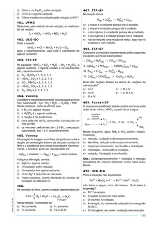 125
PV2D-07-QUI-34
c) O ferro, no Fe2O3, sofre oxidação.
d) O CO é o agente oxidante.
e) O ferro metálico é produzido pela redução do Fe3+.
461. UFMG
Determine, pelo método de oxirredução, os coeﬁcien-
tes da reação:
I2 + HNO3 → HIO3 + NO2 + H2O
462. UCG-GO
Dada a reação:
MnO2 + HCl → MnCl2 + H2O + Cl2,
após o balanceamento, qual será o coeﬁciente do
agente oxidante?
463. FEI-SP
Na equação: HBrO3 + SO2 + H2O → Br2 + H2SO4, o
agente oxidante, o agente redutor e os coeﬁcientes
são, respectivamente:
a) Br2, H2SO4 e 1, 5, 2, 1, 5
b) HBrO3, SO2 e 1, 5, 2, 1, 5
c) SO2, HBrO3 e 2, 5, 4, 1, 5
d) HBrO3, SO2 e 2, 5, 4, 1, 5
e) Br2, SO2 e 2, 5, 4, 1, 5
464. Vunesp
Considere a reação representada pela equação química
não- balanceada: H2S + Br2 + H2O → H2SO4 + HBr.
Neste processo, pode-se aﬁrmar que:
a) o Br2 é o agente redutor.
b) o H2SO4 é o agente oxidante.
c) a reação é de dupla-troca.
d) para cada mol de Br2 consumido, é produzido um
mol de HBr.
e) os menores coeﬁcientes de H2S e Br2, na equação
balanceada, são 1 e 4, respectivamente.
465. Vunesp
A formação de imagem num ﬁlme fotográﬁco envolve a
reação de oxirredução entre o sal de prata contido no
ﬁlme e a substância que constitui o revelador. Generica-
mente, o processo pode ser representado por:
AgX(s) + revelador Ag(s) + X (aq) + outros produtos-
→
Indique a aﬁrmação correta.
a) AgX é o agente redutor.
b) O revelador sofre redução.
c) O revelador é o agente oxidante.
d) O íon Ag+ é reduzido no processo.
e) Neste processo, ocorre alteração do número de
oxidação do elemento X.
466.
Na corrosão do ferro, ocorre a reação representada por
2Fe +
3
2
O + xH O Fe O · x H O2 2
Ferrugem
2 3 2
→
Nessa reação, há redução do:
a) Fe, somente. c) H, somente.
b) O, somente. d) Fe e do O.
467. ITA-SP
Na reação iônica
Ni + Cu Ni + Cu(s) (aq)
2+
(aq)
2+
(s)→
a) o níquel é o oxidante porque ele é oxidado.
b) o níquel é o redutor porque ele é oxidado.
c) o íon cúprico é o oxidante porque ele é oxidado.
d) o íon cúprico é o redutor porque ele é reduzido.
e) não se trata de uma reação de redox, logo não há
oxidante e nem redutor.
468. ITA-SP
Considere as reações representadas pelas seguintes
equações químicas balanceadas:
I. CH + H O CO + 3 H
II. AgCl + 2NH
4(g) 2 (g) (g) 2(g)
(s)
→
33(aq) 3 2(aq)
+
(aq)
(s) (aq)
+
Ag(NH ) + Cl
Zn + 2H
→ −
III. →→
→
Zn + H
IV. 2H + 2 CrO Cr O
(aq)
2+
2(g)
(aq)
+
4(aq)
2-
2 ((s) 2 (I)+ H O
Qual das opções abaixo se refere às reações de
oxirredução?
a) I e II d) I, III e IV
b) I e III e) I, II, III e IV
c) III e IV
469. Fuvest-SP
O esquema simpliﬁcado abaixo mostra como se pode
obter ácido nítrico, HNO3, a partir de ar e água:
Ar
Liquefação e
destilação
fracionada
H
2
Água
N2
NH3
NO
NO
2
NO
H
3
NO
Nesse esquema, água, NH3 e NO2 sofrem, respec-
tivamente,
a) redução, oxidação e desproporcionamento.
b) eletrólise, redução e desproporcionamento.
c) desproporcionamento, combustão e hidratação.
d) hidratação, combustão e oxidação.
e) redução, hidratação e combustão.
Obs.: Desproporcionamento = oxidação e redução
simultânea do mesmo elemento numa dada subs-
tância.
470. UFU-MG
Para a equação não equilibrada:
Pb + MnO + H Pb + Mn + H O,2+
4
+ 4+ 2+
2
−
→
são feitas a seguir cinco aﬁrmativas. Qual delas é
incorreta?
a) Pb+2 é redutor.
b) A reação ocorre em meio ácido.
c) O chumbo foi oxidado.
d) A variação do número de oxidação do manganês
foi de 3.
e) O hidrogênio não sofreu oxidação nem redução.
 