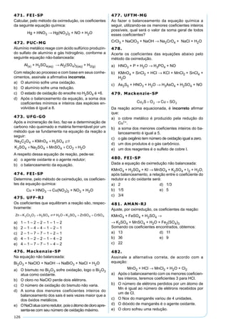 126
471. FEI-SP
Calcular, pelo método da oxirredução, os coeﬁcientes
da seguinte equação química:
Hg + HNO3 → Hg(NO3)2 + NO + H2O
472. PUC-MG
Alumínio metálico reage com ácido sulfúrico produzin-
do sulfato de alumínio e gás hidrogênio, conforme a
seguinte equação não-balanceada:
Al(s) + H2SO4(aq) → Al2(SO4)3(aq) + H2(g)
Com relação ao processo e com base em seus conhe-
cimentos, assinale a aﬁrmativa incorreta.
a) O alumínio sofre uma oxidação.
b) O alumínio sofre uma redução.
c) O estado de oxidação do enxofre no H2SO4 é +6.
d) Após o balanceamento da equação, a soma dos
coeﬁcientes mínimos e inteiros das espécies en-
volvidas é igual a 8.
473. UFG-GO
Após a incineração de lixo, faz-se a determinação de
carbono não queimado e matéria fermentável por um
método que se fundamenta na equação da reação a
seguir:
Na C O KMnO H SO
K SO Na SO MnSO CO H O
2 2 4 4 2 4
2 4 2 4 4 2 2
+ +
+ + + +

A respeito dessa equação de reação, pede-se:
a) o agente oxidante e o agente redutor;
b) o balanceamento da equação.
474. FEI-SP
Determine, pelo método de oxirredução, os coeﬁcien-
tes da equação química:
Cu + HNO3 → Cu(NO3)2 + NO2 + H2O
475. UFF-RJ
Os coeﬁcientes que equilibram a reação são, respec-
tivamente:
a) 1 – 1 – 2 – 2 – 1 – 1 – 2
b) 2 – 1 – 4 – 4 – 1 – 2 – 1
c) 2 – 1 – 7 – 7 – 1 – 2 – 1
d) 4 – 1 – 2 – 2 – 1 – 4 – 2
e) 4 – 1 – 7 – 7 – 1 – 4 – 2
476. Mackenzie-SP
Na equação não balanceada:
Bi2O3 + NaClO + NaOH → NaBiO3 + NaCl + H2O
a) O bismuto no Bi2O3 sofre oxidação, logo o Bi2O3
atua como oxidante.
b) O cloro no NaClO perde dois elétrons.
c) O número de oxidação do bismuto não varia.
d) A soma dos menores coeficientes inteiros do
balanceamento dos sais é seis vezes maior que a
dos óxidos metálicos.
e) ONaClatuacomoredutor, poisoátomodecloroapre-
senta-se com seu número de oxidação máximo.
477. UFTM-MG
Ao fazer o balanceamento da equação química a
seguir, utilizando-se os menores coeﬁcientes inteiros
possíveis, qual será o valor da soma geral de todos
esses coeﬁcientes?
CrCl3 + NaClO3 + NaOH → Na2CrO4 + NaCl + H2O
478.
Acerte os coeficientes das equações abaixo pelo
método da oxirredução.
a) HNO3 + P + H2O → H3PO4 + NO
b) KMnO4 + SnCl2 + HCl → KCl + MnCl2 + SnCl4 +
H2O
c) As2S5 + HNO3 + H2O → H3AsO4 + H2SO4 + NO
479. Mackenzie-SP
Da reação acima equacionada, é incorreto aﬁrmar
que:
a) o cobre metálico é produzido pela redução do
Cu1+.
b) a soma dos menores coeﬁcientes inteiros do ba-
lanceamento é igual a 5.
c) o gás oxigênio tem número de oxidação igual a zero.
d) um dos produtos é o gás carbônico.
e) um dos reagentes é o sulfeto de cobre I.
480. FEI-SP
Dada a equação de oxirredução não balanceada:
KMnO4 + H2SO4 + KI → MnSO4 + K2SO4 + I2 + H2O,
após balanceamento, a relação entre o coeﬁciente do
redutor e o do oxidante será:
a) 2 d) 1/3
b) 1/5 e) 5
c) 3/4
481. AMAN-RJ
Ajuste, por oxirredução, os coeﬁcientes da reação:
KMnO4 + FeSO4 + H2SO4 →
→ K2SO4 + MnSO4 + H2O + Fe2(SO4)3
Somando os coeﬁcientes encontrados, obtemos:
a) 13 d) 11
b) 36 e) 9
c) 22
482.
Assinale a alternativa correta, de acordo com a
equação:
MnO2 + HCl → MnCl2 + H2O + Cl2
a) Após o balanceamento com os menores coeﬁcien-
tes inteiros, teremos coeﬁcientes 3 para HCl.
b) O número de elétrons perdidos por um átomo de
Mn é igual ao número de elétrons recebidos por
um de Cl.
c) O Nox do manganês variou de 4 unidades.
d) O dióxido de manganês é o agente oxidante.
e) O cloro sofreu uma redução.
 
