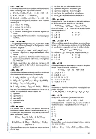 127
PV2D-07-QUI-34
483. ITA-SP
Considere as respectivas reações químicas represen-
tadas pelas seguintes equações químicas:
I. 2 3 5 1 2 8 54 2 4 2 2 2 2KMnO H SO H O X Y H O O+ + → + + +
II. 4 6 2 6 33 2 4 2 2CrO H SO Z H O O+ → + +
III. 2 10 4 2 8 32 2 7 2 4 4 2 2K Cr O H SO KHSO W H O O+ → + + +
Em relação às equações químicas I, II e III, é correto
aﬁrmar que:
a) o produto X é KHSO4.
b) o produto Y é Mn(SO4)2.
c) o produto Z é CrSO4.
d) o peróxido de hidrogênio atua como agente oxi-
dante.
e) os produtos Z e W representam o mesmo composto
químico.
484. UFOP-MG
A redução de permanganato (MnO4
–), em meio ácido,
resulta em íons manganês (II). A equação não balan-
ceada da reação é:
KMnO4 +Fe+H2SO4 →FeSO4 +MnSO4 +K2SO4 +H2O
a) Escreva a equação da reação devidamente balan-
ceada.
b) Qual a quantidade de ferro metálico necessária
para reduzir totalmente 0,2 mol de permanganato
de potássio?
c) Qual a quantidade de sulfato de manganês (II)
obtida a partir de 0,2 mol de permanganato de
potássio?
485. ITA-SP
Considere as reações envolvendo o sulfeto de hidrogê-
nio representadas pelas equações seguintes:
I. 2 H2S(g) + H2SO3 (aq) → 3 S(s) + 3 H2O(l)
II. H2S(g) +2H+
(aq) +SO4
2–
(aq) →SO2(g) +S(s) +2H2O(l)
III. H2S(g) + Pb(s) → PbS(s) + H2 (g)
IV. 2 H2S(g) + 4 Ag(s) + O2 (g) → 2 Ag2S(s) + 2 H2O (l)
Nas reações representadas pelas equações acima, o
sulfeto de hidrogênio é agente redutor em:
a) apenas I.
b) apenas I e II.
c) apenas III.
d) apenas III e IV.
e) apenas IV.
486. Vunesp
Em contato com ar úmido, um telhado de cobre é
lentamente coberto por uma camada verde de CuCO3,
formado pela seqüência de reações representadas
pelas equações a seguir:
2 Cu(s) + O2(g) + 2 H2O(l)  2 Cu(OH)2(s)
(equação 1)
2 Cu(OH)2(s) + 2 CO2(g)  2 CuCO3(s) + 2 H2O(l)
(equação 2)
Com relação ao processo global que ocorre, pode-se
aﬁrmar que:
a) as duas reações são de oxirredução.
b) apenas a reação 1 é de oxirredução.
c) apenas a reação 2 é de oxirredução.
d) nenhuma das reações é de oxirredução.
e) O Cu(s) é o agente oxidante da reação 1.
487. Vunesp
O desinfetante ClO2 é preparado por decomposição
do ácido cloroso, de acordo com a equação
XHOClO(aq) → yClO2(aq) + 1Cl2(g) + zH2O(l)
Os coeﬁcientes x, y e z dessa equação são iguais,
respectivamente, a:
a) 2, 4 e 2 d) 6, 4 e 3
b) 3, 5 e 3 e) 8, 6 e 4
c) 6, 2 e 4
488. UFSCar-SP
O ferro metálico, quando exposto ao ar por um longo
tempo, “enferruja”, ou seja, oxida-se, formando Fe2O3,
de acordo com a equação química de oxidorredução:
x Fe(s) + y O2(g) → z Fe2O3(s)
Os valores de x, y e z são iguais, respectivamente, a:
a) 2, 3 e 3 d) 4, 3 e 2
b) 2, 4 e 2 e) 6, 3 e 3
c) 3, 5 e 3
489. UFES
Equilibrando a equação abaixo por oxirredução, obte-
remos, respectivamente, os índices:
KI + KIO3 + HCI → ICl + KCl + H2O
a) 2; 1; 6; 3; 3; 3
b) 3; 8; 5; 6; 15; 3
c) 5; 5; 15; 15; 10; 15
d) 10; 2,5; 30; 15; 10; 5
e) 10; 5; 5; 3; 3; 15
490.
Determine os menores coeﬁcientes inteiros possíveis
para a equação:
KClO3 + H2SO4 → HClO4 + ClO2 + K2SO4 + H2O
491. UFES
Na equação de oxirredução abaixo indicada:
Cl2 + OH– →Cl– + 1ClO3
– + H2O,
sendoocoeﬁciente1paraoíonClO3
–,asomadetodosos
coeﬁcientes para a equação balanceada será igual a:
a) 5
b) 6
c) 9
d) 12
e) 18
492. UFBA
Na questão a seguir, escreva nos parênteses a soma
dos itens corretos.
 