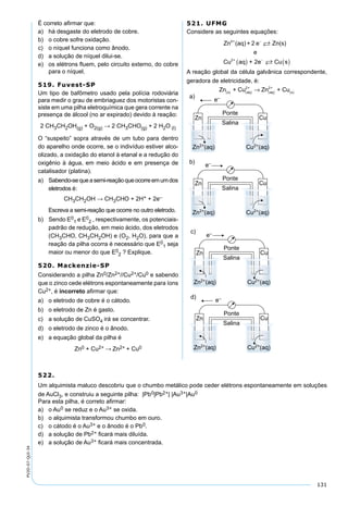 131
PV2D-07-QUI-34
É correto aﬁrmar que:
a) há desgaste do eletrodo de cobre.
b) o cobre sofre oxidação.
c) o níquel funciona como ânodo.
d) a solução de níquel dilui-se.
e) os elétrons ﬂuem, pelo circuito externo, do cobre
para o níquel.
519. Fuvest-SP
Um tipo de bafômetro usado pela polícia rodoviária
para medir o grau de embriaguez dos motoristas con-
siste em uma pilha eletroquímica que gera corrente na
presença de álcool (no ar expirado) devido à reação:
2 CH3CH2OH(g) + O2(g) → 2 CH3CHO(g) + 2 H2O (l)
O “suspeito” sopra através de um tubo para dentro
do aparelho onde ocorre, se o indivíduo estiver alco-
olizado, a oxidação do etanol à etanal e a redução do
oxigênio à água, em meio ácido e em presença de
catalisador (platina).
a) Sabendo-sequeasemi-reaçãoqueocorreemumdos
eletrodos é:
CH3CH2OH → CH3CHO + 2H+ + 2e–
Escreva a semi-reação que ocorre no outro eletrodo.
b) Sendo E0
1 e E0
2 , respectivamente, os potenciais-
padrão de redução, em meio ácido, dos eletrodos
(CH3CHO, CH3CH2OH) e (O2, H2O), para que a
reação da pilha ocorra é necessário que E0
1 seja
maior ou menor do que E0
2 ? Explique.
520. Mackenzie-SP
Considerando a pilha Zn0/Zn2+//Cu2+/Cu0 e sabendo
que o zinco cede elétrons espontaneamente para íons
Cu2+, é incorreto aﬁrmar que:
a) o eletrodo de cobre é o cátodo.
b) o eletrodo de Zn é gasto.
c) a solução de CuSO4 irá se concentrar.
d) o eletrodo de zinco é o ânodo.
e) a equação global da pilha é
Zn0 + Cu2+ → Zn2+ + Cu0
521. UFMG
Considere as seguintes equações:
Zn (aq) + 2 e Zn(s)
e
Cu aq + 2
2+
2+
−
( )

ee Cu s−
( )
A reação global da célula galvânica correspondente,
geradora de eletricidade, é:
Zn + Cu Zn + Cus aq
2+
aq
2+
s( ) ( ) ( ) ( )→
522.
Um alquimista maluco descobriu que o chumbo metálico pode ceder elétrons espontaneamente em soluções
de AuCl3, e construiu a seguinte pilha: |Pb0|Pb2+| |Au3+|Au0
Para esta pilha, é correto aﬁrmar:
a) o Au0 se reduz e o Au3+ se oxida.
b) o alquimista transformou chumbo em ouro.
c) o cátodo é o Au3+ e o ânodo é o Pb0.
d) a solução de Pb2+ ﬁcará mais diluída.
e) a solução de Au3+ ﬁcará mais concentrada.
 