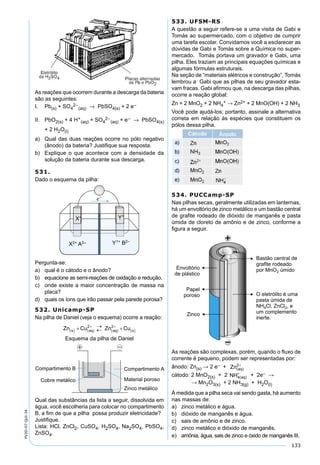 133
PV2D-07-QUI-34
As reações que ocorrem durante a descarga da bateria
são as seguintes:
I. Pb(s) + SO4
2–
(aq) → PbSO4(s) + 2 e–
II. PbO2(s) + 4 H+
(aq) + SO4
2–
(aq) + e– → PbSO4(s)
+ 2 H2O(l)
a) Qual das duas reações ocorre no pólo negativo
(ânodo) da bateria? Justiﬁque sua resposta.
b) Explique o que acontece com a densidade da
solução da bateria durante sua descarga.
531.
Dado o esquema da pilha:
Pergunta-se:
a) qual é o cátodo e o ânodo?
b) equacione as semi-reações de oxidação e redução.
c) onde existe a maior concentração de massa na
placa?
d) quais os íons que irão passar pela parede porosa?
532. Unicamp-SP
Na pilha de Daniel (veja o esquema) ocorre a reação:
Esquema da pilha de Daniel
Qual das substâncias da lista a seguir, dissolvida em
água, você escolheria para colocar no compartimento
B, a ﬁm de que a pilha possa produzir eletricidade?
Justiﬁque.
Lista: HCl, ZnCl2, CuSO4, H2SO4, Na2SO4, PbSO4,
ZnSO4.
533. UFSM-RS
A questão a seguir refere-se a uma visita de Gabi e
Tomás ao supermercado, com o objetivo de cumprir
uma tarefa escolar. Convidamos você a esclarecer as
dúvidas de Gabi e Tomás sobre a Química no super-
mercado. Tomás portava um gravador e Gabi, uma
pilha. Eles traziam as principais equações químicas e
algumas fórmulas estruturais.
Na seção de “materiais elétricos e construção”, Tomás
lembrou a Gabi que as pilhas de seu gravador esta-
vam fracas. Gabi aﬁrmou que, na descarga das pilhas,
ocorre a reação global:
Zn + 2 MnO2 + 2 NH4
+ → Zn2+ + 2 MnO(OH) + 2 NH3
Você pode ajudá-los; portanto, assinale a alternativa
correta em relação às espécies que constituem os
pólos dessa pilha.
534. PUCCamp-SP
Nas pilhas secas, geralmente utilizadas em lanternas,
há um envoltório de zinco metálico e um bastão central
de graﬁte rodeado de dióxido de manganês e pasta
úmida de cloreto de amônio e de zinco, conforme a
ﬁgura a seguir.
As reações são complexas, porém, quando o ﬂuxo de
corrente é pequeno, podem ser representadas por:
ânodo: Zn(s) → 2 e– + Zn aq( )
2+
cátodo: 2 MnO2(s) + 2 NH aq4( )
+
+ 2e– →
→ Mn2O3(s) + 2 NH3(g) + H2O(l)
À medida que a pilha seca vai sendo gasta, há aumento
nas massas de:
a) zinco metálico e água.
b) dióxido de manganês e água.
c) sais de amônio e de zinco.
d) zinco metálico e dióxido de manganês.
e) amônia, água, sais de zinco e óxido de manganês III.
 