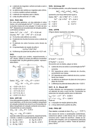 135
PV2D-07-QUI-34
a) o eletrodo de magnésio sofrerá corrosão e será o
pólo negativo.
b) os elétrons são cedidos ao magnésio pelo crômio.
c) o crômio metálico sofrerá oxidação.
d) o eletrodo de magnésio será o cátodo.
e) a ddp da pilha será de 3,11 volts.
542. PUC-MG
Em uma pilha galvânica, um dos eletrodos é cobre
imerso em uma solução de Cu2+ 1,0 mol/L, e o outro
é chumbo imerso em uma solução 1,0 mol/L de íons
Pb2+. Baseando-se nos potenciais de redução padrão,
a aﬁrmativa correta é:
Cobre: Cu2+ + 2e– → Cu0 E0 = +0,34 volt
Chumbo: E0 = –0,13 volt
a) O chumbo cede elétrons ao cobre.
b) O eletrodo de chumbo funciona como o cátodo da
pilha.
c) O eletrodo de cobre funciona como ânodo da
pilha.
d) A representação da reação da pilha é
Cu0/Cu2+//Pb2+/Pb0
e) A diferença de potencial da pilha é de +0,21 volt.
543.
Assinale a opção que contém, respectivamente, o
∆E0, ânodo, cátodo e número de elétrons envolvidos
na reação total da pilha galvânica padrão represen-
tada abaixo.
Dados: E0 = –0,76 V
E0 = –0,74 V
a) – 0,02 V; Zn; Cr; 3
b) + 0,02 V; Zn; Cr; 6
c) – 0,7 V; Zn; Cr; 6
d) + 0,7 V; Cr; Zn; 3
e) + 0,02 V; Cr; Zn; 2
544. UFF-RJ
Uma pilha galvânica padrão foi construída usando-se,
como eletrodos, um ﬁo de zinco metálico mergulhado
em solução contendo íons zinco II e um ﬁo de prata me-
tálica mergulhado em solução contendo íons prata I.
Considerando as semi-reações:
Zn e Znaq s( ) ( )
2
2+ −
+ → E0 = –0,76 V
Ag e Agaq s( ) ( )
+ −
+ → E0 = 0,80 V
assinale a alternativa que apresenta, respectivamente,
o ânodo, o cátodo e o potencial-padrão da pilha.
a) Zn; Ag; 0,04 V d) Ag; Zn; 2,36 V
b) Ag; Zn; –1,56 V e) Ag; Zn; –2,32 V
c) Zn; Ag; 1,56 V
545. Unimep-SP
Em condições-padrão, uma pilha baseada na reação:
apresenta uma força eletromotriz igual a:
Dados: E0 = –1,18 V
E0 = –0,44 V
a) +1,62 V d) –0,74 V
b) –1,62 V e) +0,37 V
c) +0,74 V
546. UFPR
A ﬁgura abaixo representa uma pilha.
E0 Zn/Zn2+ = +0,76 V;
E0 Pb/Pb2+ = +0,13 V
De acordo com os dados, julgue os itens:
0. a placa de zinco se oxida e a concentração de Pb2+
aumenta.
1. Pbo deposita-se sobre o eletrodo de chumbo,
aumentando sua massa.
2. Zno deposita-se sobre o eletrodo de zinco, aumen-
tando sua massa.
3. os elétrons se deslocam da placa de zinco para a
placa de chumbo.
4. a diferença de potencial dessa pilha é de + 0,63 V.
547. E. E. Mauá-SP
A pilha utilizada nos marcapassos é constituída por
um eletrodo de iodo e outro de lítio. Conhecidos os
potenciais de redução padrão para os eletrodos:
I2(s) + 2 e– → 2 I1– E0 = 0,536 V
Li1+ + 1 e– → Li(s) E0 = – 3,045 V
Pede-se:
a) a equação da reação global da pilha;
b) a força eletromotriz padrão da pilha.
548. FMU-SP
Para retardar a corrosão do ferro (E VFe Fe2 0 44+ = −/
, )
dos cascos de navios e canalizações subterrâneas,
costuma-se aplicar a eles blocos de um metal que
funciona como “metal de sacrifício”. Dadas as se-
guintes semi-reações, com os respectivos potenciais
de redução, qual será o melhor “metal de sacrifício”
para o ferro?
 