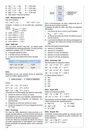 136
a) Ag+ + 1 e– → Ag E = 0,80 volts
b) Cu2+ + 2 e– → Cu E = 0,34 volts
c) Zn2+ + 2 e– → Zn E = – 0,76 volts
d) Mg2+ + 2 e– → Mg E = – 2,38 volts
e) Não existe “metal de sacrifício”.
549. Mackenzie-SP
Nas semi-reações:
Au0 → Au3+ + 3 e– Cu0 → Cu2+ + 2 e–
O ânodo, o cátodo e o ∆E da pilha são, respectiva-
mente:
Dados: E0
red(Au) = + 1,50 V
E0
red(Cu) = + 0,34 V
a) cobre, ouro e + 1,16 V
b) ouro, cobre e + 1,16 V
c) ouro, cobre e + 2,32 V
d) cobre, ouro e – 2,32 V
e) ouro, cobre e – 1,16 V
550. IME-RJ
Em uma pilha, Ni0/Ni2+//Ag+/Ag0, os metais estão
mergulhados em soluções aquosas 1,0 mol/L de seus
respectivos sulfatos, a 25 °C. Determine:
a) a equação global da pilha;
b) o sentido do ﬂuxo de elétrons;
c) o valor da força eletromotriz (fem) da pilha.
Dados:
551.
Mergulham-se em uma solução iônica os seguintes
pares de metais, ligados entre si:
Dados:
Cu2+ + 2e– → Cu E0 = 0,34 V
Zn2+ + 2e– → Zn E0 = –0,76 V
Mg2+ + 2e– → Mg E0 = –2,37 V
O sentido de movimentação dos elétrons será então:
a) saindo do cobre em ambos os casos.
b) chegando ao zinco e ao magnésio, respectivamente.
c) saindo do zinco e chegando ao magnésio, res-
pectivamente.
d) chegando ao cobre em ambos os casos.
e) saindo do magnésio no 2º par e chegando ao zinco
no 1º par.
552. Vunesp
Em maio de 1800, Alessandro Volta anunciou a in-
venção da pilha elétrica, a primeira fonte contínua de
eletricidade. O seu uso inﬂuenciou fortemente o desen-
volvimento da Química nas décadas seguintes.
A pilha de Volta era composta de discos de zinco e
de prata sobrepostos e intercalados com material
poroso embebido em solução salina, como mostrado
a seguir:
Com o funcionamento da pilha, observa-se que os
discos de zinco sofrem corrosão.
A respeito da pilha de Volta, são feitas as seguintes
aﬁrmações:
I. nos discos de zinco, ocorre a semi-reação:
Zn(s) → Zn2+ + 2 e–.
II. os discos de prata são fontes de elétrons para o
circuito externo.
III. o aumento do diâmetro dos discos empregados na
montagem não inﬂuencia a tensão fornecida pela
pilha.
Das três aﬁrmações apresentadas:
a) apenas I é verdadeira.
b) apenas II é verdadeira.
c) apenas I e II são verdadeiras.
d) apenas I e III são verdadeiras.
e) apenas II e III são verdadeiras.
553. Unimep-SP
São fornecidos os seguintes dados:
O melhor agente redutor é:
a) Na+
b) Ag0
c) Zn2+
d) Fe0
e) Na0
554. Esal-MG
Dados os potenciais-padrão:
Mg 2e Mg E 2,37 V
Cl 2e 2Cl E 1,36 V
2 0 0
2
0 0
+ −
− −
+ = −
+ = +


Das espécies químicas citadas, a melhor oxidante e a
melhor redutora são, respectivamente:
a) Mg0 e Cl– d) Cl– e Mg2+
b) Mg2+ e e) e Mg0
c) Cl– e Mg0
555. Esam-PI
Considere os potenciais-padrão de redução dos ele-
trodos abaixo e o esquema da pilha constituída por
esses eletrodos:
E0 = – 2,37 V
E0 = 0,34 V
 