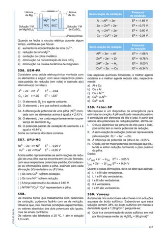 137
PV2D-07-QUI-34
Quando se fecha o circuito elétrico durante algum
tempo, veriﬁca-se que houve:
a) aumento na concentração de íons Cu2+.
b) redução de íons Mg2+.
c) oxidação do cobre metálico.
d) diminuição na concentração de íons .
e) diminuição na massa da lâmina de magnésio.
556. UEM-PR
Considere uma célula eletroquímica montada com
os elementos a seguir, com seus respectivos poten-
ciais-padrão de redução (em volts) e assinale a(s)
alternativa(s) correta(s).
01. O elemento G2 é o agente oxidante.
02. O elemento J é o que sofrerá oxidação.
04. A diferença de potencial de uma pilha (∆E0) mon-
tada com os elementos acima é igual a + 2,43 V.
08. O elemento J se oxida espontaneamente na pre-
sença do elemento G2.
16. O potencial-padrão de oxidação do elemento J é
igual a +0,44 V.
Some os números dos itens corretos.
557. UFU-MG
Acima estão representadas as semi-reações de redu-
ção de uma pilha que se encontra em circuito fechado,
com seus respectivos potenciais-padrão. Consideran-
do as informações sobre a pilha, assinale para cada
aﬁrmação (V) verdadeira ou (F) falsa.
( ) Os íons Cu2+ sofrem oxidação.
( ) Os íons Ni2+ sofrem redução.
( ) A força eletromotriz da célula é 0,60 V.
( ) Ni0/Ni2+//Cu2+/Cu0 representam a pilha.
558.
Da mesma forma que trabalhamos com potenciais
de oxidação, podemos fazê-lo com os de redução.
Observe que, nas mesmas condições experimentais,
os valores absolutos dos dois potenciais são iguais,
mas de sinais contrários.
Os valores são tabelados a 25 oC, 1 atm e solução
1,0 mol/L.
Semi-reação de oxidação
Potencial
de oxidação
Al → Al3+ + 3e– E0 = +1,66 V
Zn → Zn2+ + 2e– E0 = +0,76 V
H2 → 2H1+ + 2e– E0 = 0,00 V
Cu → Cu2+ + 2e– E0 = −0,34 V
Semi-reação de redução
Potencial
de redução
Al3+ + 3e– → Al E0 = −1,66 V
Zn2+ + 2e– → Zn E0 = −0,76 V
2H1+ + 2e– → H2 E0 = 0,00 V
Cu2+ + 2e– → Cu E0 = +0,34 V
Das espécies químicas fornecidas, o melhor agente
oxidante e o melhor agente redutor são, respectiva-
mente:
a) Al e Cu
b) Cu e Al
c) Cu e Al3+
d) Cu2+ e Al3+
e) Cu2+ e Al
559. Fatec-SP
Marcapasso é um dispositivo de emergência para
estimular o coração. A pilha utilizada nesse dispositivo
é constituída por eletrodos de lítio e iodo. A partir dos
valores dos potenciais de redução padrão, aﬁrma-se:
I. O ﬂuxo eletrônico da pilha irá do lítio para o iodo,
pois o lítio tem o menor potencial de redução.
II. Asemi-reação de oxidação pode ser representada
pela equação
III. A diferença de potencial da pilha é de –3,05 V.
IV. O iodo, por ter maior potencial de redução que o Li,
tende a sofrer redução, formando o pólo positivo
da pilha.
Dados:
Li+
(aq) + e– → Li(s) E0 = – 3,05 V
I2(s) + 2e– → 2I–
(aq) E0 = + 0,54 V
Quanto a essas aﬁrmações, deve-se dizer que apenas:
a) I, II e III são verdadeiras.
b) I, II e IV são verdadeiras.
c) I e III são verdadeiras.
d) II é verdadeira.
e) I e IV são verdadeiras.
560. Vunesp
As baterias dos automóveis são cheias com soluções
aquosas de ácido sulfúrico. Sabendo-se que essa
solução contém 38% de ácido sulfúrico em massa e
densidade igual a 1,29 g/cm3, pergunta-se:
a) Qual é a concentração do ácido sulfúrico em mol
por litro [massa molar do H2SO4 = 98 g/mol]?
 