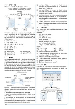 140
570. UFSM-RS
Observe a série de atividade dos metais:
Considere o desenho que apresenta uma pilha gal-
vânica constituída de um cátodo de prata metálica
e de um ânodo de zinco metálico. As semi-reações
de oxidorredução que ocorrem na superfície dos
eletrodos são:
I. Ag+ + e– → Ag
II. Zn2+ + 2 e– → Zn
III. Zn2+ + Ag+ + 3e– → Zn + Ag
IV. Ag → Ag+ + e–
V. Zn → Zn2+ + 2 e–
Estão corretas:
a) apenas I e II. d) apenas I e V.
b) apenas II e III. e) apenas IV e V.
c) apenas III e IV.
571. UFMG
Na ﬁgura, está representada a montagem de uma pilha
eletroquímica, que contém duas lâminas metálicas
– uma de zinco e uma de cobre – mergulhadas em so-
luções de seus respectivos sulfatos. A montagem inclui
um longo chumaço de algodão, embebido numa solução
saturada de cloreto de potássio, mergulhado nos dois
béqueres.As lâminas estão unidas por ﬁos de cobre que
se conectam a um medidor de corrente elétrica.
Quando a pilha está em funcionamento, o medidor
indica a passagem de uma corrente e pode-se ob-
servar que:
– a lâmina de zinco metálico sofre desgaste;
– a cor da solução de sulfato de cobre (II) se torna
mais clara;
– um depósito de cobre metálico se forma sobre a
lâmina de cobre.
Considerando-se essas informações, é correto aﬁrmar
que, quando a pilha está em funcionamento:
a) nos ﬁos, elétrons se movem da direita para a
esquerda; no algodão, cátions K+ se movem da
direita para a esquerda.
b) nos ﬁos, elétrons se movem da direita para a
esquerda; no algodão, elétrons se movem da
esquerda para a direita.
c) nos ﬁos, elétrons se movem da esquerda para
direita; no algodão, cátions K+ se movem da es-
querda para a direita e ânions Cl–, da direita para
a esquerda.
d) nos ﬁos, elétrons se movem da esquerda para a
direita; no algodão, elétrons se movem da direita
para a esquerda.
572. PUC-SP
Para montar uma pilha, dispõe-se dos materiais e dos
dados a seguir.
Materiais:
– uma lâmina de cobre;
– dois béqueres;
– uma lâmina de zinco;
– um ﬁo condutor;
– solução de CuSO4 a 1 mol/L;
– uma ponte contendo KNO3.
– solução de ZnSO4 a 1 mol/L;
Dados:
Cu2+ + 2e-  Cu Eo = + 0,34 V
Zn2+ + 2e-  Zn Eo = – 0,76 V
em que Eo = potencial de oxidação.
a) Faça um desenho esquematizado da pilha e es-
creva sua notação simpliﬁcada.
b) Indique o sentido dos elétrons do ﬁo.
c) O que ocorre com as massas dos metais Zn e Cu?
d) Calcule a ddp da pilha.
e) Qual a função da ponte salina?
573. FEI-SP
Considere as semi-reações e os respectivos poten-
ciais-padrão de eletrodo constantes da tabela e a
pilha a seguir:
 