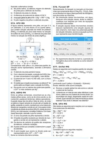141
PV2D-07-QUI-34
Assinale a alternativa correta.
a) Na ponte salina, os elétrons migram do eletrodo
de prata para o eletrodo de chumbo.
b) O eletrodo de prata é o ânodo.
c) A diferença de potencial da célula é 0,54 V.
d) Aequação global da pilha é Pb + 2Ag+  Pb2+ + 2Ag.
e) O pólo negativo da pilha é o eletrodo de prata.
574. UFV-MG
A ﬁgura adiante representa uma pilha, em que V é
um voltímetro, C é uma chave e S é a ponte salina,
que contém solução saturada de nitrato de potássio
(KNO3). O eletrodo de zinco está imerso na solução
de sulfato de zinco (ZnSO4), e o eletrodo de prata está
imerso na solução de nitrato de prata (AgNO3).
Ag+ + e– → Ag Eo = + 0,799 V
Zn2+ + 2 e– → Zn Eo = – 0,763 V
Considerando esta pilha e os potenciais-padrão de
redução acima representados, assinale a aﬁrmativa
correta.
a) O eletrodo de prata perderá massa.
b) Com o decorrer da reação, a solução de ZnSO4 ﬁca-
rá mais concentrada e a de AgNO3, mais diluída.
c) O potencial em V será +0,799 volts, com a chave
C aberta.
d) À medida que a reação se processa, os cátions K+ da
ponte salina se dirigem para a solução de ZnSO4.
e) De acordo com os valores dos potenciais-padrão,
o Zn2+ é mais oxidante que Ag+.
575. UEPG-PR
Entre as pilhas comerciais, encontram-se as cha-
madas pilhas secas, como as de zinco-carvão ou de
Leclanché, usadas em lanternas, rádios e gravadores.
A parede desse tipo de pilha é feita de zinco, de onde
os elétrons migram através do circuito até um bastão de
graﬁte, existente no centro, recoberto por uma mistura de
dióxido de manganês e carvão em pó. Uma pasta úmida
constituídadecloretodeamônio(NH4CI),cloretodezinco
(ZnCI2), em meio aquoso, completa o sistema. Com base
nessa descrição, assinale o que for correto.
01. O zinco da parede da pilha representa o ânodo.
02. O bastão de graﬁte recoberto por dióxido de man-
ganês e carvão em pó representa o cátodo.
04. Os átomos de carbono do graﬁte são receptores
de elétrons, sofrendo oxidação.
08. Apasta úmida que completa o sistema tem o papel
de eletrólito.
16. A semi-reação que ocorre no ânodo pode ser
representada como: Zn0 → Zn2+ + 2e–
Some os números dos itens corretos.
576. Fuvest-SP
Recentemente, foi lançado no mercado um tira-man-
chas cujo componente ativo é 2 Na2CO3 · 3 H2O2. Este,
ao se dissolver em água, libera peróxido de hidrogênio,
que atua sobre as manchas.
a) Na dissolução desse tira-manchas, em água,
forma-se uma solução neutra, ácida ou básica?
Justiﬁque sua resposta por meio de equações
químicas balanceadas.
b) A solução aquosa desse tira-manchas (incolor)
descora rapidamente uma solução aquosa de
iodo (marrom). Com base nos potenciais-padrão
de redução indicados, escreva a equação química
que representa essa transformação.
Semi-reação de redução
E0
redução
/ Volt
I. H O H e H Oaq aq l2 2 22 2 2( )
+
( )
−
( )+ + 1,77
II. I e I q2( ) + 0,54
III.O H O e H O OHg l aq aq2 2 2 2
2 2 2( ) ( )
−
( )
−
+ + + –0,15
c) No experimento descrito no item b, o peróxido de
hidrogênio atua como oxidante ou como redutor?
Justiﬁque.
577. Unifei-MG
Dadas as seguintes semi-reações-padrão de redução:
PbO2(s) + SO4
2–
(aq) + 4 H+
(aq) + 2 e–  PbSO4(s) + 2 H2O(l)
E0 = +1,685 V
PbSO4(s) + 2 e–  Pb(s) + SO4
2–
(aq)
E0 = – 0,356 V
Lembrando que E (pilha) = E(cátodo) – E(ânodo).
Ânodo: eletrodo onde ocorre oxidação.
a) Escreva a reação global da cela acima e calcule
o potencial da mesma.
b) Juntando-se um total de seis celas idênticas à cela
acima, obtém-se uma “bateria de chumbo ácido” (ou
acumulador de carga), largamente usada em auto-
móveis. Qual a tensão (em volts) fornecida por essas
baterias? Que ácido é utilizado nas baterias?
578. UFU-MG
São dadas as seguintes semi-reações com os respec-
tivos potenciais de eletrodos:
Mg → Mg2+ + 2e–
E0 = +2,34 V
Ni → Ni2+ + 2e–
E0 = +0,25 V
Cu → Cu2+ + 2e–
E0 = –0,35 V
Ag → Ag+ + e–
E0 = –0,80 V
Considere agora as seguintes reações:
I. Mg + Ni2+ → Mg2+ + Ni
II. Ni + Cu2+ → Ni2+ + Cu
 