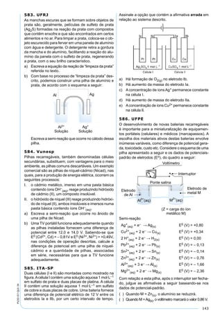 143
PV2D-07-QUI-34
583. UFRJ
As manchas escuras que se formam sobre objetos de
prata são, geralmente, películas de sulfeto de prata
(Ag2S) formadas na reação da prata com compostos
que contêm enxofre e que são encontrados em certos
alimentos e no ar. Para limpar a prata, coloca-se o ob-
jeto escurecido para ferver em uma panela de alumínio
com água e detergente. O detergente retira a gordura
da mancha e do alumínio, facilitando a reação do alu-
mínio da panela com o sulfeto de prata, regenerando
a prata, com o seu brilho característico.
a) Escreva a equação da reação de “limpeza da prata”
referida no texto.
b) Com base no processo de “limpeza da prata” des-
crito, podemos construir uma pilha de alumínio e
prata, de acordo com o esquema a seguir:
Escreva a semi-reação que ocorre no cátodo dessa
pilha.
584. Vunesp
Pilhas recarregáveis, também denominadas células
secundárias, substituem, com vantagens para o meio
ambiente, as pilhas comuns descartáveis. Um exemplo
comercial são as pilhas de níquel-cádmio (Nicad), nas
quais, para a produção de energia elétrica, ocorrem os
seguintes processos:
I. o cádmio metálico, imerso em uma pasta básica
contendo íons OH–
(aq), reage produzindo hidróxido
de cádmio (II), um composto insolúvel.
II. o hidróxido de níquel (III) reage produzindo hidróxi-
do de níquel (II), ambos insolúveis e imersos numa
pasta básica contendo íons OH–
(aq).
a) Escreva a semi-reação que ocorre no ânodo de
uma pilha de Nicad.
b) Uma TV portátil funciona adequadamente quando
as pilhas instaladas fornecem uma diferença de
potencial entre 12,0 e 14,0 V. Sabendo-se que
E0 (Cd2+, Cd) = – 0,81V e E0 (Ni3+, Ni2+) = +0,49V,
nas condições de operação descritas, calcule a
diferença de potencial em uma pilha de níquel-
cádmio e a quantidade de pilhas, associadas
em série, necessárias para que a TV funcione
adequadamente.
585. ITA-SP
Duas células (I e lI) são montadas como mostrado na
ﬁgura.Acélula I contém uma solução aquosa 1 mol·L–1
em sulfato de prata e duas placas de platina. A célula
II contém uma solução aquosa 1 moI·L–1 em sulfato
de cobre e duas placas de cobre. Uma bateria fornece
uma diferença de potencial elétrico de 12 V entre os
eletrodos Ia e lIb, por um certo intervalo de tempo.
Assinale a opção que contém a aﬁrmativa errada em
relação ao sistema descrito.
a) Há formação de O2(g) no eletrodo Ib.
b) Há aumento da massa do eletrodo Ia.
c) A concentração de íons Ag+ permanece constante
na célula I.
d) Há aumento de massa do eletrodo lIa.
e) Aconcentração de íons Cu2+ permanece constante
na célula lI.
586. UFPE
O desenvolvimento de novas baterias recarregáveis
é importante para a miniaturalização de equipamen-
tos portáteis (celulares) e médicos (marcapassos). A
escolha dos materiais ativos destas baterias envolve
inúmeras variáveis, como diferença de potencial gera-
da, toxicidade, custo etc. Considere o esquema de uma
pilha apresentado a seguir e os dados de potenciais-
padrão de eletrodos (Eo), do quadro a seguir:
Semi-reação
Ag+
(aq) + e– → Ag(s) E0 (V) = +0,80
Cu2+
(aq) + 2 e– → Cu(s) E0 (V) = +0,34
2 H+
(aq) + 2 e– → H2(s) E0 (V) = 0,00
Pb2+
(aq) + 2 e– → Pb(s) E0 (V) = – 0,13
Sn2+
(aq) + 2 e– → Sn(s) E0 (V) = – 0,14
Zn2+
(aq) + 2 e– → Zn(s) E0 (V) = – 0,76
Al3+
(aq) + 3 e– → Al(s) E0 (V) = – 1,66
Mg2+
(aq) + 2 e– → Mg(s) E0 (V) = – 2,36
Com relação a esta pilha, após o interruptor ser fecha-
do, julgue as aﬁrmativas a seguir baseando-se nos
dados de potencial-padrão.
( ) Quando M = Zn(s), o alumínio se reduzirá.
( ) Quando M =Ag(s), o voltímetro marcará o valor 0,86 V.
 