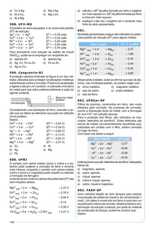 146
a) Cu e Ag. d) Mg e Ag.
b) Ni e Cu. e) Mg e Zn.
c) Ni e Mg.
598. UFV-MG
Considere as semi-equações e os potenciais-padrão
(E0) de redução:
Ag+ + e–  Ag0 E0 = + 0,79 volts
Cu2+ + 2 e–  Cu0 E0 = + 0,34 volts
Ni2+ + 2 e–  Ni0 E0 = – 0,25 volts
Fe2+ + 2 e–  Fe0 E0 = – 0,44 volts
Zn2+ + 2 e–  Zn0 E0 = – 0,76 volts
Para armazenar uma solução de sulfato de níquel
(NiSO4), poder-se-ia empregar um recipiente de:
a) apenas Zn. d) apenas Ag.
b) Ag, Cu, Fe ou Zn. e) Fe ou Zn.
c) Ag ou Cu.
599. Cesgranrio-RJ
A proteção catódica ilustrada na ﬁgura é um dos mé-
todos utilizados para proteger canalizações metálicas
subterrâneas contra a corrosão. Próximo à canalização
e ligada a ela por um condutor, é colocada uma barra
de metal para que sofra preferencialmente a ação do
agente oxidante.
Considerando uma tubulação de ferro, assinale a op-
ção que se refere ao elemento que pode ser utilizado
como protetor.
Dados:
Fe2+ + 2 e– → Fe0 (E0 = – 0,44 V)
Cu2+ + 2 e– → Cu0 (E0 = + 0,34 V)
Ag+ + e– → Ag0 (E0 = + 0,80 V)
Pb2+ + 2 e– → Pb0 (E0 = – 0,13 V)
Ni2+ + 2 e– → Ni0 (E0 = – 0,25 V)
Mg2+ + 2 e– → Mg0 (E0 = – 2,37 V)
a) Cu d) Ni
b) Ag e) Mg
c) Pb
600. UFRJ
O contato com certos metais (como o cobre e o es-
tanho) pode acelerar a corrosão do ferro e torná-la
mais intensa, enquanto o contato com outros metais
(como o zinco e o magnésio) pode impedir ou retardar
a formação de ferrugem.
Levando-se em conta os valores dos potenciais (E0) das
semi-reações abaixo:
Mg2+
(aq) + 2 e–  Mg(s) – 2,37 V
Zn2+
(aq) + 2 e–  Zn(s) – 0,76 V
Fe2+
(aq) + 2 e–  Fe(s) – 0,44 V
Sn2+
(aq) + 2 e–  Sn(s) – 0,14
Cu2+
(aq) + 2 e–  Cu(s) + 0,34 V
1/2 O2(g) + 2 e– + H2O(l)  2 OH–
(aq) + 0,41 V
a) calcule o E0 da pilha formada por ferro e oxigênio
em meio aquoso e o E0 da pilha formada por ferro
e zinco em meio aquoso;
b) explique o fato de o oxigênio ser o oxidante mais
forte da série apresentada.
601.
Na tabela apresentada a seguir são indicados os poten-
ciais-padrão de redução (E0) para alguns metais.
Semi-reação E0 / V vs ERH
Mg2+
(aq) + 2 e– → Mg(s) – 2,37
Al3+
(aq) + 3 e– → Al(s) – 1,66
Zn2+
(aq) + 2 e– → Zn(s) – 0,76
Fe2+
(aq) + 2 e– → Fe(s) – 0,44
Cu2+
(aq) + 2 e– → Cu(s) + 0,34
Ag1+
(aq) + 1 e– → Ag(s) + 0,80
Observando a tabela, pode-se aﬁrmar que sais de alu-
mínio, nas condições-padrão, só podem reagir com:
a) zinco metálico. d) magnésio metálico.
b) sais de cobre. e) prata metálica.
c) sais de ferro.
602. UFSCar-SP
Filtros de piscinas, construídos em ferro, são muito
afetados pela corrosão. No processo de corrosão,
ocorre a dissolução lenta do metal, com a formação
de íons Fe2+ em solução aquosa.
Para a proteção dos ﬁltros, são utilizados os cha-
mados “eletrodos de sacrifício”. Estes eletrodos são
barras de metais convenientemente escolhidas que,
colocadas em contato com o ﬁltro, sofrem corrosão
no lugar do ferro.
Com base nos dados a seguir:
pode-sepreverquesão“eletrodosdesacrifício”adequados
barras de:
a) magnésio, apenas.
b) cobre, apenas.
c) níquel, apenas.
d) cobre e níquel, apenas.
e) cobre, níquel e magnésio.
603. FAAP-SP
Uma indústria dispõe de dois tanques para estocar
uma solução de sulfato de níquel II, de concentração 1
mol/L. Um deles é construído em ferro e outro tem um
revestimento interno de chumbo. Relativamente à con-
taminação da solução a estocar, por parte do material
de construção do tanque, podemos concluir que:
Dados:
 