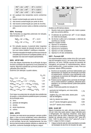 147
PV2D-07-QUI-34
a) em qualquer dos recipientes ocorre contamina-
ção.
b) haverá contaminação por parte do chumbo.
c) não haverá contaminação por parte do ferro.
d) não haverá contaminação por parte do chumbo.
e) é impossível concluir sobre a referida contamina-
ção.
604. Vunesp
São fornecidos os seguintes potenciais de redução,
determinados a 25 °C:
Mg e Mg E V
Cu e Cu E V
aq s
aq s
( ) ( )
( ) ( )
,
,
2 0
2 0
2 2 4
2 0 34
+ −
+ −
+ =−
+ =+


a) Em solução aquosa, é possível obter magnésio
metálico por reação de redução de sal do seu cá-
tion com cobre metálico? Justiﬁque a resposta.
b) Escrevaaequaçãodareaçãoquímicaqueocorreem
umapilhaquefuncioneemcondições-padrãoa25°C,
baseada nas duas semi-reações apresentadas.
605. UFJF-MG
Uma das etapas importantes da puriﬁcação da água
envolve a oxidação de organismos vivos presentes na
mesma. Algumas substâncias químicas poderiam ser
utilizadas para este ﬁm.
Examine com atenção o quadro abaixo.
Ere (V)
Cl2(g) + 2 e– → 2 Cl–
(aq) 1,36
H2O2(aq) + 2 H+
(aq) + 2 e– → 2 H2O(l) 1,77
HClO(aq) + H+
(aq) + e– → 1/2 Cl2(g) + 2 H2O(l) 1,63
O3(g) + 2 H+
(aq) + 2 e– → O2(g) + H2O(l) 2,07
ClO3
–
(aq) + 3 H+
(aq) + 2 e– → HClO2(aq) + H2O(l) 1,21
Com base nos potenciais de redução das substâncias
do quadro, a mais eﬁciente substância para o processo
de puriﬁcação seria:
a) cloro.
b) peróxido de hidrogênio.
c) clorato.
d) ácido hipocloroso.
e) ozônio.
606. UFPI
Os solos, por mais secos que pareçam, sempre contêm
água, o que os torna excelentes meios eletrolíticos.
Para proteger uma tubulação metálica contra o proces-
so de corrosão, faz-se uso, freqüentemente, de uma
técnica denominada proteção catódica ou eletrodo de
sacrifício, conforme ilustração da ﬁgura a seguir.
Analise as aﬁrmativas abaixo.
I. Quanto mais pura a água do solo, maior a passa-
gem da corrente elétrica.
II. O eletrodo de sacrifício tem ∆E0 > 0 em relação
ao metal da tubulação.
III. Ao formar a pilha com a tubulação, o eletrodo de
sacrifício é o ânodo.
Marque a opção correta.
a) Apenas I é verdadeira.
b) Apenas II é verdadeira.
c) Apenas III é verdadeira.
d) Apenas I e II são verdadeiras.
e) Apenas II e III são verdadeiras.
607. Fuvest-SP
Um experimentador tentou oxidar zinco (Zn) com peró-
xido de hidrogênio (H2O2), em meio ácido. Para isso,
adicionou, ao zinco, solução aquosa de peróxido de
hidrogênio, em excesso, e, inadvertidamente, utilizou
ácido iodídrico [HI(aq)] para acidular o meio. Para sua
surpresa, obteve vários produtos.
a) Escreva as equações químicas balanceadas que
representam as reações de oxirredução ocorridas
no experimento, incluindo a que representa a de-
composição do peróxido de hidrogênio, pela ação
catalítica do metal.
b) Poderá ocorrer reação entre o peróxido de hidrogê-
nio e o ácido iodídrico? Justiﬁque, utilizando semi-
reações e os correspondentes potenciais-padrão
de redução.
Dados: Potenciais-padrão de redução (V):
peróxido de hidrôgenio, em meio ácido,
dando água
1,78
oxigênio (O2), em meio ácido, dando peró-
xido de hidrogênio.
0,70
iodo (I2) dando íons iodeto 0,54
íons H+ dando hidrogênio gasoso (H2) 0,00
íons Zn2+ dando zinco metálico – 0,76
608. UnB-DF
Alguns trocadores de calor utilizam tubos de alumí-
nio por meio dos quais passa a água utilizada para
a refrigeração. Em algumas indústrias, essa água
pode conter sais de cobre. Sabendo que o potencial-
padrão de redução para o alumínio (Al3+ para Al0)
é de –1,66 V e, para o cobre (Cu2+ para Cu0), é de +
0,34 V, julgue os itens a seguir.
1. Aágua contendo sais de cobre acarretará a corrosão
da tubulação de alumínio do trocador de calor.
 