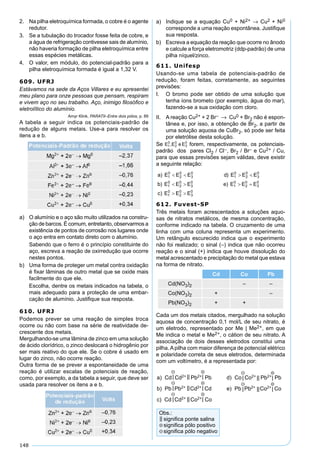 148
2. Na pilha eletroquímica formada, o cobre é o agente
redutor.
3. Se a tubulação do trocador fosse feita de cobre, e
a água de refrigeração contivesse sais de alumínio,
não haveria formação de pilha eletroquímica entre
essas espécies metálicas.
4. O valor, em módulo, do potencial-padrão para a
pilha eletroquímica formada é igual a 1,32 V.
609. UFRJ
Estávamos na sede da Aços Villares e eu apresentei
meu plano para onze pessoas que pensam, respiram
e vivem aço no seu trabalho. Aço, inimigo ﬁlosóﬁco e
eletrolítico do alumínio.
Amyr Klink, PARATII–Entre dois pólos, p. 89
A tabela a seguir indica os potenciais-padrão de
redução de alguns metais. Use-a para resolver os
itens a e b.
a) O alumínio e o aço são muito utilizados na constru-
ção de barcos. É comum, entretanto, observarmos a
existência de pontos de corrosão nos lugares onde
o aço entra em contato direto com o alumínio.
Sabendo que o ferro é o princípio constituinte do
aço, escreva a reação de oxirredução que ocorre
nestes pontos.
b) Uma forma de proteger um metal contra oxidação
é ﬁxar lâminas de outro metal que se oxide mais
facilmente do que ele.
Escolha, dentre os metais indicados na tabela, o
mais adequado para a proteção de uma embar-
cação de alumínio. Justiﬁque sua resposta.
610. UFRJ
Podemos prever se uma reação de simples troca
ocorre ou não com base na série de reatividade de-
crescente dos metais.
Mergulhando-se uma lâmina de zinco em uma solução
de ácido clorídrico, o zinco deslocará o hidrogênio por
ser mais reativo do que ele. Se o cobre é usado em
lugar do zinco, não ocorre reação.
Outra forma de se prever a espontaneidade de uma
reação é utilizar escalas de potenciais de reação,
como, por exemplo, a da tabela a seguir, que deve ser
usada para resolver os itens a e b.
a) Indique se a equação Cu0 + Ni2+ → Cu2 + Ni0
corresponde a uma reação espontânea. Justiﬁque
sua resposta.
b) Escreva a equação da reação que ocorre no ânodo
e calcule a força eletromotriz (ddp-padrão) de uma
pilha níquel/zinco.
611. Unifesp
Usando-se uma tabela de potenciais-padrão de
redução, foram feitas, corretamente, as seguintes
previsões:
I. O bromo pode ser obtido de uma solução que
tenha íons brometo (por exemplo, água do mar),
fazendo-se a sua oxidação com cloro.
II. A reação Cu2+ + 2 Br– → Cu0 + Br2 não é espon-
tânea e, por isso, a obtenção de Br2, a partir de
uma solução aquosa de CuBr2, só pode ser feita
por eletrólise desta solução.
Se forem, respectivamente, os potenciais-
padrão dos pares Cl2 / Cl–, Br2 / Br– e Cu2+ / Cu,
para que essas previsões sejam válidas, deve existir
a seguinte relação:
612. Fuvest-SP
Três metais foram acrescentados a soluções aquo-
sas de nitratos metálicos, de mesma concentração,
conforme indicado na tabela. O cruzamento de uma
linha com uma coluna representa um experimento.
Um retângulo escurecido indica que o experimento
não foi realizado; o sinal (–) indica que não ocorreu
reação e o sinal (+) indica que houve dissolução do
metal acrescentado e precipitação do metal que estava
na forma de nitrato.
Cd Co Pb
Cd(NO3)2 – –
Co(NO3)2 + –
Pb(NO3)2 + +
Cada um dos metais citados, mergulhado na solução
aquosa de concentração 0,1 mol/L de seu nitrato, é
um eletrodo, representado por Me | Me2+, em que
Me indica o metal e Me2+, o cátion de seu nitrato. A
associação de dois desses eletrodos constitui uma
pilha. A pilha com maior diferença de potencial elétrico
e polaridade correta de seus eletrodos, determinada
com um voltímetro, é a representada por:
 