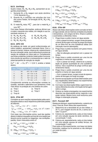 149
PV2D-07-QUI-34
613. Unifesp
Quatro metais, M1, M2, M3 e M4, apresentam as se-
guintes propriedades:
I. Somente M1 e M3 reagem com ácido clorídrico
1,0 M, liberando H2(g).
II. Quando M3 é colocado nas soluções dos íons
dos outros metais, há formação de M1, M2 e M4
metálicos.
III. O metal M4 reduz Mn
2
+
, para dar o metal M2 e
íons Mn
4
+
.
Com base nessas informações, pode-se aﬁrmar que
a ordem crescente dos metais, em relação à sua ca-
pacidade redutora, é:
a) M1, M2, M3 e M4 d) M3, M1, M4 e M2
b) M2, M4, M1 e M3 e) M4, M2, M1 e M3
c) M2, M1, M4 e M3
614. UFC-CE
As estátuas de metal, em geral confeccionadas em
cobre metálico, apresentam coloração típica. Com o
passar do tempo, todavia, observa-se o aparecimento
de uma coloração verde, que é atribuída ao produto da
reação de oxidação do cobre pelo ar. Considerando
que tintas protetoras contendo metal podem funcionar
como ânodo de sacrifício e conhecendo-se o valor do
potencial-padrão de redução da reação
Cu2+ + 2e– → Cu; E0 = + 0,34 V, analise a tabela
abaixo.
Considerando somente as informações contidas na
questão, assinale a alternativa que apresenta a tinta
mais eﬁcaz na proteção de uma estátua de cobre.
a) Tinta I d) Tinta IV
b) Tinta II e) Tinta V
c) Tinta III
615. ITA-SP
Considere as semi-reações representadas pelas semi-
equações abaixo e seus respectivos potenciais-padrão
de eletrodo.
Fe
I
s
aq
( )
( )
→ −
+ →
−
− −
Fe + 2 e ; E = 0,44 V
1
3
2 OH
2+
(aq)
0
(aq) 11 3IO H O 2e ; E 0,26V
2 Ag 2 Ag + 2 e ;
3 aq 2 (l)
0
(s)
+
(aq)
( )
− −
−
+ + =
→ E = 0,80 V0
Com base nas informações acima, qual das opções
abaixo é relativa à equação química de uma reação que
deverá ocorrer quando os reagentes, nas condições-
padrão, forem misturados entre si?
a) Fe2+
(aq) + 1/3 I–
(aq) + 2 OH– →
Fe(s) + 1 3 3IO-
(aq) + H2O(l)
b) 2Ag(s) +1 3 3IO-
(aq) + H2O(l) →
2 Ag+
(aq) + 1/3 I–
(aq) + 2 OH–
(aq)
c) 1/3 I–
(aq) + 2 OH–
(aq) + 2 Ag+
(aq) →
2 Ag(s) +1 3 3IO-
(aq) + H2O(l)
d) Fe(s) + 1/3 I–
(aq) + 3 H2O(l) →
Fe2+
(aq) +1 3 3IO-
(aq) + 2 OH–
(aq) + 2 H2(g)
e) 2 Ag(s) + 1/3 I–
(aq) + 3 H2O(l) →
2 Ag+
(aq) +1 3 3IO-
(aq) + 2 OH–
(aq) + 2 H2(g)
616. ITA-SP
Abaixo são feitas observações sobre corrosão do ferro
em água aerada, sob as mesmas condições de pressão
e temperatura, com pregos de ferro, limpos e polidos
e submetidos a diferentes meios.
1. Prego limpo e polido imerso em água aerada.
– Com o passar do tempo, surgem sinais de apare-
cimento de ferrugem ao longo do prego (formação
de um ﬁlme ﬁno de uma substância sólida com
coloração marrom-alaranjada).
2. Prego limpo e polido recoberto com graxa imerso
em água aerada.
– Não há alteração perceptível com o passar do
tempo.
3. Prego limpo e polido envolvido por uma tira de
magnésio e imerso em água aerada.
– Com o passar do tempo, observa-se a precipi-
tação de grande quantidade de uma substância
branca, mas a superfície do prego continua apa-
rentemente intacta.
4. Prego limpo e polido envolvido por uma tira de
estanho e imerso em água aerada.
– Com o passar tempo, surgem sinais de apareci-
mento de ferrugem ao longo do prego.
a) Escreva as equações químicas balanceadas para
a(s) reação(ões) observada(s) nos experimentos
1, 2 e 3, respectivamente.
b) Com base nas observações feitas, sugira duas ma-
neiras diferentes de evitar a formação de ferrugem
sobre o prego.
c) Ordene os metais empregados nos experimentos
descritos nas observações acima, segundo o seu
poder redutor. Mostre como você raciocinou para
chegar à ordenação proposta.
617. Fuvest-SP
Deseja-se distinguir, experimentalmente, o estanho do
zinco. Para tal, foram feitos três experimentos.
I. Determinou-se a densidade de um dos metais, a
20 °C, com margem de erro de 3%, e achou-se o
valor 7,2 g/cm3.
II. Colocou-se, separadamente, cada um dos metais
em uma solução aquosa de ácido clorídrico, de
concentração 1 mol/L.
III. Colocou-se, separadamente, cada um dos metais
em uma solução aquosa de sulfato ferroso, de
concentração 1 mol/L.
Para cada um dos experimentos, com base nos dados
fornecidos, explique se foi possível ou não distinguir
um metal do outro.
Dados:
 