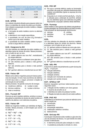 150
618. UFMG
Um método industrial utilizado para preparar sódio me-
tálico é a eletrólise de cloreto de sódio puro fundido.
Com relação à preparação de sódio metálico, é incor-
reto aﬁrmar que:
a) a formação de sódio metálico ocorre no eletrodo
negativo.
b) a eletrólise é uma reação espontânea.
c) a quantidade, em mol, de cloro (Cl2) formada é
menor que a de sódio metálico.
d) a quantidade de sódio metálico obtido é propor-
cional à carga elétrica utilizada.
619. Cesgranrio-RJ
Um dos métodos de obtenção de sódio metálico é a
eletrólise ígnea de cloreto de sódio. Nesse processo,
com a fusão do sal, os íons:
a) Cl– cedem elétrons aos íons Na+, neutralizando
as cargas elétricas.
b) Cl– ganham prótons e se liberam como gás cloro.
c) Cl– são atraídos para o cátodo e nele ganham
elétrons.
d) Na+ são atraídos para o ânodo e nele perdem
elétrons.
e) Na+ ganham elétrons e transformam-se em Na0.
620. Fatec-SP
Metais como sódio e magnésio possuem baixos poten-
ciais de redução. O meio mais econômico de obtê-los
é fundir seus sais e, a seguir, provocar a reação de
oxirredução do sal fundido.
Nesse processo, há grande consumo de energia:
a) mecânica e elétrica. d) nuclear e solar.
b) térmica e elétrica. e) nuclear e térmica
c) solar e mecânica.
621. Fuvest-SP
Escreva as semi-reações catódica, anódica e a equa-
ção global na eletrólise do cloreto de sódio fundido em
cadinho de platina e com eletrodos de platina.
622. Fatec-SP
Obtém-se magnésio metálico por eletrólise do MgCl2
fundido. Nesse processo, a semi-reação que ocorre
no cátodo é:
a) Mg2+ + Mg2– → Mg
b) Mg2+ – 2e– → Mg
c) 2 Cl+ – 2e– → Cl2
d) Mg2+ + 2e– → Mg
e) 2 Cl+ + 2e– → Cl2
623. FEI-SP
a) Por que a corrente elétrica usada na iluminação
domiciliar não pode ser utilizada diretamente para
realizar uma eletrólise (ígnea ou aquosa) de uma
substância?
b) A bauxita é um minério de fórmula Al2O3 · nH2O e
é utilizada para a obtenção de alumínio, através
de uma eletrólise ígnea com eletrodos de graﬁte.
Represente a equação catódica desta eletrólise.
624. Vunesp
Sódio metálico e cloro gasoso são obtidos industrialmen-
te pela passagem de corrente elétrica por NaCl fundido.
Este processo de decomposição denomina-se:
a) osmose. d) pirólise.
b) eletrólise. e) corrosão.
c) hidrólise.
625.
Um dos métodos de obtenção do alumínio metálico
é a eletrólise ígnea do cloreto de alumínio. Nesse
processo, com a fusão do sal, os íons:
a) Cl– ganham prótons e liberam-se como gás cloro.
b) Cl– são atraídos para o cátodo e nele ganham
elétrons.
c) Cl– cedem elétrons aos íons Al3+, neutralizando
as cargas elétricas.
d) Al3+ são atraídos para o ânodo e nele perdem
prótons.
e) Al3+ ganham elétrons e transformam-se em Al0.
626. UEL-PR
O alumínio é obtido industrialmente a partir da bauxita
(Al2O3 · x H2O) por:
a) redução eletrolítica.
b) redução catalítica.
c) oxidação anódica.
d) redução com monóxido de carbono.
e) redução com carvão mineral.
627. UFSCar-SP
Escreva equações químicas balanceadas para os
seguintes casos:
a) I. Reação de lítio metálico com cloro gasoso
II. Queima de enxofre ao ar
b) I. Eletrólise de iodeto de potássio fundido
II. Reação de óxido de cobre (II) com ácido sulfúrico
628. PUC-RJ
Aeletrólise é um fenômeno que pode ser deﬁnido como
sendo reação de:
a) oxirredução.
b) dupla-troca.
c) precipitação eletrolítica.
d) volatização catódica e anódica.
e) deslocamento.
629. Unicap-PE
A produção industrial de sódio metálico e gás cloro faz
uso de processo de Dowus, no qual cloreto de sódio
fundido é eletrolizado.
0. O elemento produzido pela oxidação é o sódio.
1. A substância produzida no ânodo é o cloro.
 