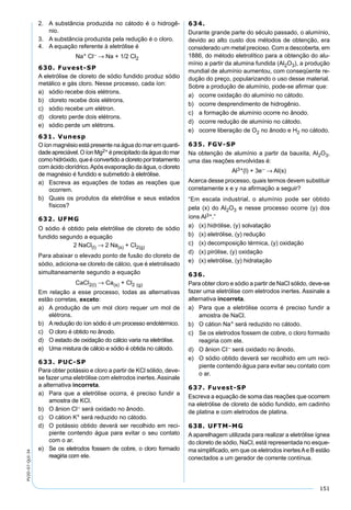 151
PV2D-07-QUI-34
2. A substância produzida no cátodo é o hidrogê-
nio.
3. A substância produzida pela redução é o cloro.
4. A equação referente à eletrólise é
Na+ Cl– → Na + 1/2 Cl2
630. Fuvest-SP
A eletrólise de cloreto de sódio fundido produz sódio
metálico e gás cloro. Nesse processo, cada íon:
a) sódio recebe dois elétrons.
b) cloreto recebe dois elétrons.
c) sódio recebe um elétron.
d) cloreto perde dois elétrons.
e) sódio perde um elétrons.
631. Vunesp
O íon magnésio está presente na água do mar em quanti-
dadeapreciável.OíonMg2+ éprecipitadodaáguadomar
como hidróxido, que é convertido a cloreto por tratamento
com ácido clorídrico.Após evaporação da água, o cloreto
de magnésio é fundido e submetido à eletrólise.
a) Escreva as equações de todas as reações que
ocorrem.
b) Quais os produtos da eletrólise e seus estados
físicos?
632. UFMG
O sódio é obtido pela eletrólise de cloreto de sódio
fundido segundo a equação
2 NaCl(l) → 2 Na(s) + Cl2(g)
Para abaixar o elevado ponto de fusão do cloreto de
sódio, adiciona-se cloreto de cálcio, que é eletrolisado
simultaneamente segundo a equação
CaCl2(l) → Ca(s) + Cl2 (g)
Em relação a esse processo, todas as alternativas
estão corretas, exceto:
a) A produção de um mol cloro requer um mol de
elétrons.
b) A redução do íon sódio é um processo endotérmico.
c) O cloro é obtido no ânodo.
d) O estado de oxidação do cálcio varia na eletrólise.
e) Uma mistura de cálcio e sódio é obtida no cátodo.
633. PUC-SP
Para obter potássio e cloro a partir de KCl sólido, deve-
se fazer uma eletrólise com eletrodos inertes.Assinale
a alternativa incorreta.
a) Para que a eletrólise ocorra, é preciso fundir a
amostra de KCl.
b) O ânion Cl– será oxidado no ânodo.
c) O cátion K+ será reduzido no cátodo.
d) O potássio obtido deverá ser recolhido em reci-
piente contendo água para evitar o seu contato
com o ar.
e) Se os eletrodos fossem de cobre, o cloro formado
reagiria com ele.
634.
Durante grande parte do século passado, o alumínio,
devido ao alto custo dos métodos de obtenção, era
considerado um metal precioso. Com a descoberta, em
1886, do método eletrolítico para a obtenção do alu-
mínio a partir da alumina fundida (Al2O3), a produção
mundial de alumínio aumentou, com conseqüente re-
dução do preço, popularizando o uso desse material.
Sobre a produção de alumínio, pode-se aﬁrmar que:
a) ocorre oxidação do alumínio no cátodo.
b) ocorre desprendimento de hidrogênio.
c) a formação de alumínio ocorre no ânodo.
d) ocorre redução de alumínio no cátodo.
e) ocorre liberação de O2 no ânodo e H2 no cátodo.
635. FGV-SP
Na obtenção de alumínio a partir da bauxita, Al2O3,
uma das reações envolvidas é:
Al3+(l) + 3e– → Al(s)
Acerca desse processo, quais termos devem substituir
corretamente x e y na aﬁrmação a seguir?
“Em escala industrial, o alumínio pode ser obtido
pela (x) do Al2O3 e nesse processo ocorre (y) dos
íons Al3+.”
a) (x) hidrólise, (y) solvatação
b) (x) eletrólise, (y) redução
c) (x) decomposição térmica, (y) oxidação
d) (x) pirólise, (y) oxidação
e) (x) eletrólise, (y) hidratação
636.
Para obter cloro e sódio a partir de NaCl sólido, deve-se
fazer uma eletrólise com eletrodos inertes. Assinale a
alternativa incorreta.
a) Para que a eletrólise ocorra é preciso fundir a
amostra de NaCl.
b) O cátion Na+ será reduzido no cátodo.
c) Se os eletrodos fossem de cobre, o cloro formado
reagiria com ele.
d) O ânion CI− será oxidado no ânodo.
e) O sódio obtido deverá ser recolhido em um reci-
piente contendo água para evitar seu contato com
o ar.
637. Fuvest-SP
Escreva a equação de soma das reações que ocorrem
na eletrólise de cloreto de sódio fundido, em cadinho
de platina e com eletrodos de platina.
638. UFTM-MG
A aparelhagem utilizada para realizar a eletrólise ígnea
do cloreto de sódio, NaCl, está representada no esque-
ma simpliﬁcado, em que os eletrodos inertesAe B estão
conectados a um gerador de corrente contínua.
 