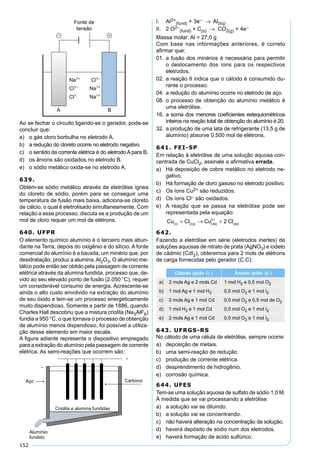 152
Ao se fechar o circuito ligando-se o gerador, pode-se
concluir que:
a) o gás cloro borbulha no eletrodo A.
b) a redução do cloreto ocorre no eletrodo negativo.
c) o sentido da corrente elétrica é do eletrodo A para B.
d) os ânions são oxidados no eletrodo B.
e) o sódio metálico oxida-se no eletrodo A.
639.
Obtém-se sódio metálico através de eletrólise ígnea
do cloreto de sódio, porém para se conseguir uma
temperatura de fusão mais baixa, adiciona-se cloreto
de cálcio, o qual é eletrolisado simultaneamente. Com
relação a esse processo, discuta se a produção de um
mol de cloro requer um mol de elétrons.
640. UFPR
O elemento químico alumínio é o terceiro mais abun-
dante na Terra, depois do oxigênio e do silício. A fonte
comercial do alumínio é a bauxita, um minério que, por
desidratação, produz a alumina,Al2O3. O alumínio me-
tálico pode então ser obtido pela passagem de corrente
elétrica através da alumina fundida, processo que, de-
vido ao seu elevado ponto de fusão (2.050 °C), requer
um considerável consumo de energia. Acrescente-se
ainda o alto custo envolvido na extração do alumínio
de seu óxido e tem-se um processo energeticamente
muito dispendioso. Somente a partir de 1886, quando
Charles Hall descobriu que a mistura criolita (Na3AlF6)
fundia a 950 °C, o que tornava o processo de obtenção
de alumínio menos dispendioso, foi possível a utiliza-
ção desse elemento em maior escala.
A ﬁgura adiante representa o dispositivo empregado
para a extração do alumínio pela passagem de corrente
elétrica. As semi-reações que ocorrem são:
I. Al3+
(fund) + 3e− → Al(líq)
II. 2 O2–
(fund) + C(s) → CO2(g) + 4e−
Massa molar: Al = 27,0 g
Com base nas informações anteriores, é correto
aﬁrmar que:
01. a fusão dos minérios é necessária para permitir
o deslocamento dos íons para os respectivos
eletrodos.
02. a reação II indica que o cátodo é consumido du-
rante o processo.
04. a redução do alumínio ocorre no eletrodo de aço.
08. o processo de obtenção do alumínio metálico é
uma eletrólise.
16. a soma dos menores coeﬁcientes estequiométricos
inteiros na reação total de obtenção do alumínio é 20.
32. a produção de uma lata de refrigerante (13,5 g de
alumínio) absorve 0,500 mol de elétrons.
641. FEI-SP
Em relação à eletrólise de uma solução aquosa con-
centrada de CuCl2, assinale a aﬁrmativa errada.
a) Há deposição de cobre metálico no eletrodo ne-
gativo.
b) Há formação de cloro gasoso no eletrodo positivo.
c) Os íons Cu2+ são reduzidos.
d) Os íons Cl– são oxidados.
e) A reação que se passa na eletrólise pode ser
representada pela equação:
Cu Cl Cu Cls g aq aq( ) ( ) ( )
+
( )
−
+ → +2
2
2
642.
Fazendo a eletrólise em série (eletrodos inertes) de
soluções aquosas de nitrato de prata (AgNO3) e iodeto
de cádmio (CdI2), obteremos para 2 mols de elétrons
de carga fornecidas pelo gerador (C.C):
Cátodo (pólo – ) Ânodo (pólo + )
a) 2 mols Ag e 2 mols Cd 1 mol H2 e 0,5 mol O2
b) 1 mol Ag e 1 mol H2 0,5 mol O2 e 1 mol I2
c) 2 mols Ag e 1 mol Cd 0,5 mol O2 e 0,5 mol de O2
d) 1 mol H2 e 1 mol Cd 0,5 mol O2 e 1 mol I2
e) 2 mols Ag e 1 mol Cd 0,5 mol O2 e 1 mol I2
643. UFRGS-RS
No cátodo de uma célula de eletrólise, sempre ocorre:
a) deposição de metais.
b) uma semi-reação de redução.
c) produção de corrente elétrica.
d) desprendimento de hidrogênio.
e) corrosão química.
644. UFES
Tem-se uma solução aquosa de sulfato de sódio 1,0 M.
À medida que se vai processando a eletrólise:
a) a solução vai se diluindo.
b) a solução vai se concentrando.
c) não haverá alteração na concentração da solução.
d) haverá depósito de sódio num dos eletrodos.
e) haverá formação de ácido sulfúrico.
 