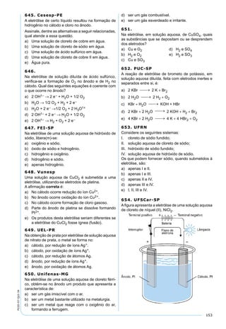 153
PV2D-07-QUI-34
645. Cesesp-PE
A eletrólise de certo líquido resultou na formação de
hidrogênio no cátodo e cloro no ânodo.
Assinale, dentre as alternativas a seguir relacionadas,
qual atende a essa questão.
a) Uma solução de cloreto de cobre em água.
b) Uma solução de cloreto de sódio em água.
c) Uma solução de ácido sulfúrico em água.
d) Uma solução de cloreto de cobre II em água.
e) Água pura.
646.
Na eletrólise de solução diluída de ácido sulfúrico,
veriﬁca-se a formação de O2 no ânodo e de H2 no
cátodo. Qual das seguintes equações é coerente com
o que ocorre no ânodo?
a) 2 OH1– → 2 e– + H2O + 1/2 O2
b) H2O → 1/2 O2 + H2 + 2 e–
c) H2O + 2 e– →1/2 O2 + 2 H3O1+
d) 2 OH1– + 2 e– → H2O + 1/2 O2
e) 2 OH1– → H2 + O2 + 2 e–
647. FEI-SP
Na eletrólise de uma solução aquosa de hidróxido de
sódio, libera(m)-se:
a) oxigênio e sódio.
b) óxido de sódio e hidrogênio.
c) hidrogênio e oxigênio.
d) hidrogênio e sódio.
e) apenas hidrogênio.
648. Vunesp
Uma solução aquosa de CuCl2 é submetida a uma
eletrólise, utilizando-se eletrodos de platina.
A aﬁrmação correta é:
a) No cátodo ocorre redução do íon Cu2+.
b) No ânodo ocorre oxidação do íon Cu2+.
c) No cátodo ocorre formação de cloro gasoso.
d) Parte do ânodo de platina se dissolve formando
Pt2+.
e) Os produtos desta eletrólise seriam diferentes se
a eletrólise do CuCl2 fosse ígnea (fusão).
649. UEL-PR
Na obtenção de prata por eletrólise de solução aquosa
de nitrato de prata, o metal se forma no:
a) cátodo, por redução de íons Ag+.
b) cátodo, por oxidação de íons Ag+.
c) cátodo, por redução de átomos Ag.
d) ânodo, por redução de íons Ag+.
e) ânodo, por oxidação de átomos Ag.
650. Unifenas-MG
Na eletrólise de uma solução aquosa de cloreto férri-
co, obtém-se no ânodo um produto que apresenta a
característica de:
a) ser um gás imiscível com o ar.
b) ser um metal bastante utilizado na metalurgia.
c) ser um metal que reage com o oxigênio do ar,
formando a ferrugem.
d) ser um gás combustível.
e) ser um gás esverdeado e irritante.
651.
Na eletrólise, em solução aquosa, de CuSO4, quais
as substâncias que se depositam ou se desprendem
dos eletrodos?
a) Cu e O2 d) H2 e SO4
b) H2 e O2 e) H2 e SO3
c) Cu e SO3
652. PUC-SP
A reação de eletrólise de brometo de potássio, em
solução aquosa diluída, feita com eletrodos inertes e
separados entre si, é:
a) 2 KBr 2 K + Br2
b) 2 H2O 2 H2 + O2
c) KBr + H2O KOH + HBr
d) 2 KBr + 2 H2O 2 KOH + H2 + Br2
e) 4 KBr + 2 H2O 4 K + 4 HBr2 + O2
653. UFRN
Considere os seguintes sistemas:
I. cloreto de sódio fundido;
II. solução aquosa de cloreto de sódio;
III. hidróxido de sódio fundido;
IV. solução aquosa de hidróxido de sódio.
Os que podem fornecer sódio, quando submetidos à
eletrólise, são:
a) apenas I e II.
b) apenas I e III.
c) apenas II e IV.
d) apenas III e IV.
e) I, II, III e IV.
654. UFSCar-SP
A ﬁgura apresenta a eletrólise de uma solução aquosa
de cloreto de níquel (II), NiCl2.
 