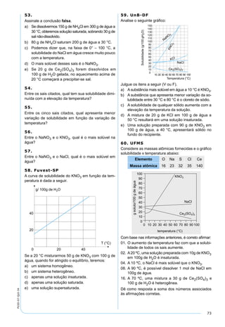 73
PV2D-07-QUI-34
53.
Assinale a conclusão falsa.
a) Se dissolvermos 150 g de NH4Cl em 300 g de água a
30 °C, obteremos solução saturada, sobrando 30 g de
sal não-dissolvido.
b) 80 g de NH4Cl saturam 200 g de água a 30 °C.
c) Podemos dizer que, na faixa de 0° – 100 °C, a
solubilidade do NaCl em água cresce muito pouco
com a temperatura.
d) O mais solúvel desses sais é o NaNO3.
e) Se 20 g de Ce2(SO4)3 forem dissolvidos em
100 g de H2O gelada, no aquecimento acima de
20 °C começará a precipitar-se sal.
54.
Entre os sais citados, qual tem sua solubilidade dimi-
nuída com a elevação da temperatura?
55.
Entre os cinco sais citados, qual apresenta menor
variação de solubilidade em função da variação de
temperatura?
56.
Entre o NaNO3 e o KNO3, qual é o mais solúvel na
água?
57.
Entre o NaNO3 e o NaCl, qual é o mais solúvel em
água?
58. Fuvest-SP
A curva de solubilidade do KNO3 em função da tem-
peratura é dada a seguir.
Se a 20 °C misturarmos 50 g de KNO3 com 100 g de
água, quando for atingido o equilíbrio, teremos:
a) um sistema homogêneo.
b) um sistema heterogêneo.
c) apenas uma solução insaturada.
d) apenas uma solução saturada.
e) uma solução supersaturada.
59. UnB-DF
Analise o seguinte gráﬁco:
Julgue os itens a seguir (V ou F).
a) A substância mais solúvel em água a 10 °C é KNO3.
b) A substância que apresenta menor variação da so-
lubilidade entre 30 °C e 80 °C é o cloreto de sódio.
c) A solubilidade de qualquer sólido aumenta com a
elevação da temperatura da solução.
d) A mistura de 20 g de KCl em 100 g de água a
50 °C resultará em uma solução insaturada.
e) Uma solução preparada com 90 g de KNO3 em
100 g de água, a 40 °C, apresentará sólido no
fundo do recipiente.
60. UFMS
Considere as massas atômicas fornecidas e o gráﬁco
solubilidade x temperatura abaixo:
Elemento O Na S Cl Ce
Massa atômica 16 23 32 35 140
Com base nas informações anteriores, é correto aﬁrmar:
01. O aumento da temperatura faz com que a solubi-
lidade de todos os sais aumente.
02. A20 ºC, uma solução preparada com 10g de KNO3
em 100g de H2O é insaturada.
04. A 10 ºC, o NaCl é mais solúvel que o KNO3.
08. A 90 ºC, é possível dissolver 1 mol de NaCl em
100g de água.
16. A 70 ºC, uma mistura a 30 g de Ce2(SO4)3 e
100 g de H2O é heterogênea.
Dê como resposta a soma dos números associados
às aﬁrmações corretas.
 