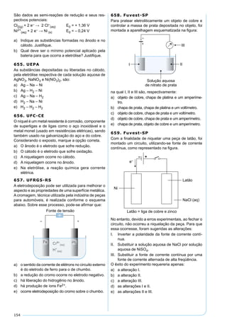 154
São dados as semi-reações de redução e seus res-
pectivos potenciais:
Cl2(g) + 2 e– → 2 Cl–
(aq) E0 = + 1,36 V
Ni2+
(aq) + 2 e– → Ni (s) E0 = – 0,24 V
a) Indique as substâncias formadas no ânodo e no
cátodo. Justiﬁque.
b) Qual deve ser o mínimo potencial aplicado pela
bateria para que ocorra a eletrólise? Justiﬁque.
655. UEPA
As substâncias depositadas ou liberadas no cátodo,
pela eletrólise respectiva de cada solução aquosa de
AgNO3, NaNO3 e Ni(NO3)2, são:
a) Ag – Na – Ni
b) Ag – H2 – Ni
c) Ag – Na – H2
d) H2 – Na – Ni
e) H2 – H2 – H2
656. UFC-CE
O níquel é um metal resistente à corrosão, componente
de superligas e de ligas como o aço inoxidável e o
metal monel (usado em resistências elétricas), sendo
também usado na galvanização do aço e do cobre.
Considerando o exposto, marque a opção correta.
a) O ânodo é o eletrodo que sofre redução.
b) O cátodo é o eletrodo que sofre oxidação.
c) A niquelagem ocorre no cátodo.
d) A niquelagem ocorre no ânodo.
e) Na eletrólise, a reação química gera corrente
elétrica.
657. UFRGS-RS
A eletrodeposição pode ser utilizada para melhorar o
aspecto e as propriedades de uma superfície metálica.
A cromagem, técnica utilizada pela indústria de peças
para automóveis, é realizada conforme o esquema
abaixo. Sobre esse processo, pode-se aﬁrmar que:
a) o sentido da corrente de elétrons no circuito externo
é do eletrodo de ferro para o de chumbo.
b) a redução do cromo ocorre no eletrodo negativo.
c) há liberação do hidrogênio no ânodo.
d) há produção de íons Fe2+.
e) ocorre eletrodeposição do cromo sobre o chumbo.
658. Fuvest-SP
Para pratear eletroliticamente um objeto de cobre e
controlar a massa de prata depositada no objeto, foi
montada a aparelhagem esquematizada na ﬁgura:
na qual I, II e III são, respectivamente:
a) objeto de cobre, chapa de platina e um amperíme-
tro.
b) chapa de prata, chapa de platina e um voltímetro.
c) objeto de cobre, chapa de prata e um voltímetro.
d) objeto de cobre, chapa de prata e um amperímetro.
e) chapa de prata, objeto de cobre e um amperímetro.
659. Fuvest-SP
Com a ﬁnalidade de niquelar uma peça de latão, foi
montado um circuito, utilizando-se fonte de corrente
contínua, como representado na ﬁgura.
No entanto, devido a erros experimentais, ao fechar o
circuito, não ocorreu a niquelação da peça. Para que
essa ocorresse, foram sugeridas as alterações:
I. Inverter a polaridade da fonte de corrente contí-
nua.
II. Substituir a solução aquosa de NaCl por solução
aquosa de NiSO4.
III. Substituir a fonte de corrente contínua por uma
fonte de corrente alternada de alta freqüência.
O êxito do experimento requereria apenas:
a) a alteração I.
b) a alteração II.
c) a alteração III.
d) as alterações I e II.
e) as alterações II e III.
 