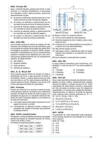 155
PV2D-07-QUI-34
660. Fuvest-SP
Água, contendo Na2SO4 apenas para tornar o meio
condutor e o indicador fenolftaleína, é eletrolisada
com eletrodos inertes. Neste processo, observa-se
desprendimento de gás:
a) de ambos os eletrodos e aparecimento de cor ver-
melha somente ao redor do eletrodo negativo.
b) de ambos os eletrodos e aparecimento de cor
vermelha somente ao redor do eletrodo positivo.
c) somente do eletrodo negativo e aparecimento de
cor vermelha ao redor do eletrodo positivo.
d) somente do eletrodo positivo e aparecimento de
cor vermelha ao redor do eletrodo negativo.
e) de ambos os eletrodos e aparecimento de cor
vermelha ao redor de ambos os eletrodos.
661. UFU-MG
Uma solução aquosa de cloreto de potássio foi ele-
trolisada, sob condições de corrente controlada, para
que somente as reações de formação dos gases cloro
e hidrogênio ocorressem no ânodo e cátodo, respec-
tivamente. Considerando-se que os compartimentos
catódico e anódico foram separados por uma mem-
brana porosa, podemos aﬁrmar que, no compartimento
catódico, foi obtido também:
a) gás oxigênio.
b) potássio metálico.
c) ácido clorídrico.
d) hidróxido de potássio.
662. E. E. Mauá-SP
Uma solução aquosa diluída de cloreto de sódio é
eletrolisada. No início, o gás produzido no ânodo é
esverdeado; depois, a mistura gasosa torna-se cada
vez mais clara e, por ﬁm, após exaustiva eletrólise, o
produto gasoso é incolor. Explique o que ocorre e dê
nomes aos gases formados em cada etapa.
663. Vunesp
Piscina sem Química é um anúncio envolvendo trata-
mento de água. Sabe-se, no entanto, que o tratamento
consiste na adição de cloreto de sódio na água e na
passagem da água por um recipiente dotado de ele-
trodos de cobre e de platina ligados a uma bateria de
chumbo de automóvel.
a) Com base nessas informações, discuta se a men-
sagem do anúncio é correta.
b) Considerando os eletrodos inertes, escreva as
equações das reações envolvidas que justiﬁcam
a resposta anterior.
664. UFPE (modificado)
No béquerA, a linha pontilhada representa uma parede
porosa que separa as soluções aquosas de CuSO4
1mol/L e de ZnSO4 1mol/L.
Considere os potenciais-padrão a seguir:
Ao fechar a chave “S”, podemos aﬁrmar:
01. O zinco será oxidado nos dois béqueres.
02. Ocorrerá depósito de ferro metálico sobre o ele-
trodo de zinco.
04. O béquer A é uma célula galvânica (uma pilha) e
o béquer B é uma célula eletrolítica.
08. Não haverá reação química.
16. Após algum tempo, o eletrodo de cobre e o prego
estarão mais pesados e os eletrodos de zinco,
mais leves.
Dê como resposta a soma dos itens corretos.
665. UEL-PR
A carga elétrica necessária para transformar, por
eletrólise, 2 mols de íons Cu2+ em cobre metálico é
igual a:
a) 1 faraday. d) 4 faradays.
b) 2 faradays. e) 5 faradays.
c) 3 faradays.
666. FEI-SP
Duas cubas eletrolíticas dotadas de eletrodos inertes,
ligadas em série, contêm, respectivamente, solução
aquosa de AgNO3 e solução aquosa de Kl. Certa
quantidade de eletricidade acarreta a deposição
de 108 g de prata na primeira cuba. Em relação às
quantidades e à natureza das substâncias liberadas,
respectivamente, no cátodo e no ânodo da segunda
cuba, pode-se dizer (massas atômicas (u): H = 1;
O = 16; K = 39; Ag = 108; I = 127):
a) 39 g de K e 8 g de O2
b) 11,2 L (CNTP) H2 e 127 g de I2
c) 11,2 L (CNTP) H2 e 5,6 g de O2
d) 39 g de K e 127 g de I2
e) 1 g de H2 e 254 g de I2
667. UFES
A quantidade de metal depositado pela passagem
de 0,4 faraday através de uma solução de um sal de
zinco é igual a:
Dado: Zn = 65µ
a) 13 g
b) 43 g
c) 74 g
d) 26 g
e) 3,6 g
 