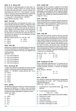 156
668. E. E. Mauá-SP
No processo de eletrodeposição de prata (Ag°) so-
bre uma peça metálica imersa em solução aquosa
de nitrato de prata (Ag+NO3
–), circulou corrente com
intensidade de 2,30 A (1A = 1C/s) durante 7 minutos.
Faça um esquema dessa eletrodeposição e determine
a massa de Ag0 depositada sobre a peça. Adote:
1 F (carga de 1 mol de elétrons) = 96.500 C
Massa atômica da prata = 108 µ
669. ITA-SP
Uma cuba eletrolítica com eletrodos de cobre e con-
tendo solução aquosa de Cu(NO3)2 é ligada em série
a outra provida de eletrodos de prata e contendo so-
lução aquosa de AgNO3. Este conjunto de cubas em
série é ligado a uma fonte durante certo intervalo de
tempo. Nesse intervalo de tempo, um dos eletrodos
de cobre teve um incremento de massa de 0,64 g. O
incremento de massa em um dos eletrodos da outra
célula deve ter sido de:
Massas molares (g/mol): Cu = 64; Ag = 108
a) 0,32 g d) 1,08 g
b) 0,54 g e) 2,16 g
c) 0,64 g
670. FCC-SP
Admita que o cátodo de uma pilha A seja uma barra de
chumbo mergulhada em solução de Pb(NO3)2. Quando
o aumento de massa for de 2,07g, isso signiﬁca que
circulou pelo ﬁo:
Dado Pb = 207 u
a) 0,01 mol de elétrons.
b) 0,02 mol de elétrons.
c) 0,03 mol de elétrons.
d) 0,04 mol de elétrons.
e) 0,05 mol de elétrons.
671. Unimep-SP
19.300 C são utilizados na eletrólise do cloreto de sódio
fundido. A massa de sódio produzida será igual a:
Dados: 1 F = 96.500 C; massa atômica: Na = 23 u;
Cl = 35,5 u.
a) 1,15 g
b) 2,30 g
c) 3,60 g
d) 4,60 g
e) 5,20 g
672. UFMG
Na eletrólise (eletrodos inertes), em série de soluções
aquosas de Hg(NO3)2 e CuSO4, foram formados
50 g de mercúrio metálico no cátodo da primeira cuba.
A massa de cobre depositada na segunda cuba é:
Dados: Hg = 200 u
Cu = 64 u
a) 128 g
b) 64 g
c) 32 g
d) 16 g
e) 8 g
673. FAAP-SP
Uma peça de ferro constitui o cátodo de uma célula
eletrolítica, que contém uma solução aquosa de íons
níquel (Ni2+). Para niquelar a peça, faz-se passar
pela célula uma corrente de 19,3 A. Calcule o tempo,
em segundos, necessário para que seja depositada,
na peça, uma camada de níquel de massa 0,59 g.
(Dado: Ni = 59 µ.)
674. UFS-SE
Numa célula eletrolítica contendo solução aquosa de
nitrato de prata ﬂui uma corrente elétrica de 5,0 A du-
rante 9.650 s. Nessa experiência, quantos gramas de
prata metálica são obtidos? Ag = 108 u.
a) 108 d) 50,0
b) 100 e) 10,0
c) 54,0
675. ITA-SP
Uma fonte de corrente contínua fornece corrente
elétrica a um sistema composto por duas células ele-
trolíticas, ligadas em série através de um ﬁo condutor.
Cada célula é dotada de eletrodos inertes. Uma das
células contém somente uma solução aquosa 0,3 mo-
lar de NiSO4 e a outra, apenas uma solução aquosa
0,2 molar de AuCl3. Se durante todo o período da
eletrólise as únicas reações que ocorrem nos cátodos
são as deposições dos metais, qual das opções corres-
ponde ao valor da relação: massa de níquel depositado
/ massa de ouro depositado?
Dados: Ni = 59 µ Au = 197 µ
a) 0,19 d) 2,2
b) 0,45 e) 5,0
c) 1,0
676. Cesgranrio-RJ
Para a deposição eletrolítica de 11,2 gramas de um
metal cuja massa atômica é 112 u, foram necessários
19.300 coulombs. Portanto, o número de oxidação
do metal é:
Dado: faraday = 96.500 C
a) + 1 d) + 4
b) + 2 e) + 5
c) + 3
677. ITA-SP
Em relação à reação de oxidorredução representada
pela equação: Zn + 2 Ag+ → Zn2+ + 2 Ag são feitas as
seguintes aﬁrmações:
Dados: Ag = 108 u; Zn = 65 u
I. A produção de 1,0 g de prata requer mol de
elétrons.
II. A semi-reação de oxidação é:
2 Ag + 2 e– → 2 Ag+
III. Zinco metálico é mais redutor do que prata metálica.
a) Somente III é certa.
b) I e III estão certas.
c) Todas estão certas.
d) Somente a aﬁrmação I é certa.
e) Somente a aﬁrmação II é certa
 