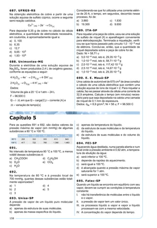 158
687. UFRGS-RS
Na obtenção eletrolítica de cobre a partir de uma
solução aquosa de sulfato cúprico, ocorre a seguinte
semi-reação catódica.
Para depositar 6,35 g de cobre no cátodo da célula
eletrolítica, a quantidade de eletricidade necessária,
em coulombs, é aproximadamente igual a:
a) 0, 100
b) 6,35
c) 12,7
d) 9,65 · 103
e) 1,93 · 104
688. Unimontes-MG
Durante a eletrólise de uma solução aquosa de
Na2SO4, foram produzidos 2,4 L de oxigênio gasoso,
conforme as equações a seguir:
Considerando-se que foi utilizada uma corrente elétri-
ca de 20 A, o tempo, em segundos, decorrido nesse
processo, foi de:
a) 3.860 c) 1.930
b) 19.300 d) 9.650
689. ITA-SP
Para niquelar uma peça de cobre, usou-se uma solução
de sulfato de níquel (II) e aparelhagem conveniente
para eletrodeposição. Terminada a niquelação, veriﬁ-
cou-se que havia passado pelo circuito 1,0 · 10–3 mol
de elétrons. Conclui-se, então, que a quantidade de
níquel depositada sobre a peça de cobre foi de:
Dado: Ni = 58,71 u
a) 5,0·10–4 mol, isto é, 29,35·10–3 g
b) 1,0·10–3 mol, isto é, 58,71·10–3 g
c) 2,0·10–3 mol, isto é, 117,42·10–3 g
d) 2,5·10–4 mol, isto é, 14,67·10–3 g
e) 1,0·10–3 mol, isto é, 29,35·10–3 g
690. E. E. Mauá-SP
Uma calota de automóvel de 675 cm2 de área constitui
o cátodo de uma célula eletrolítica que contém uma
solução aquosa de íons de níquel + 2. Para niquelar a
calota, faz-se passar através da célula uma corrente de
32,9 ampères. Calcule o tempo (em minutos) neces-
sário para que seja depositada na calota uma camada
de níquel de 0,1 mm de espessura.
Dados: dNi = 8,9 g/cm3; Ni = 58 u; F = 96.500 C
Para as questões 691 e 692, são dados valores da
pressão máxima de vapor (em mmHg) de algumas
substâncias a 80 °C e 100 ºC.
691.
No intervalo de temperatura 80 °C a 100 ºC, a menos
volátil dessas substâncias é:
a) CH3COOH d) C2H5OH
b) D2O e) CCl4
c) H2O
692.
Na temperatura de 80 ºC e à pressão local de
700 mmHg, quantas dessas substâncias estão total-
mente vaporizadas?
a) 1 d) 4
b) 2 e) 5
c) 3
693. Unisa-SP
A pressão de vapor de um líquido puro molecular
depende:
a) apenas da estrutura de suas moléculas.
b) apenas da massa especíﬁca do líquido.
Capítulo 5
c) apenas da temperatura do líquido.
d) da estrutura de suas moléculas e da temperatura
do líquido.
e) da estrutura de suas moléculas e do volume do
líquido.
694. FEI-SP
Aquecendo água destilada, numa panela aberta e num
local onde a pressão ambiente é 0,92 atm, a tempera-
tura de ebulição da água:
a) será inferior a 100 ºC.
b) depende da rapidez do aquecimento.
c) será igual a 100 ºC.
d) é alcançada quando a pressão máxima de vapor
saturante for 1 atm.
e) será superior a 100 ºC.
695. Fatec-SP
Quando um líquido se encontra em equilíbrio com seu
vapor, devem-se cumprir as condições à temperatura
constante:
I. não há transferência de moléculas entre o líquido
e o vapor.
II. a pressão de vapor tem um valor único.
III. os processos líquido a vapor e vapor a líquido
processam-se com a mesma velocidade.
IV. A concentração do vapor depende do tempo.
 