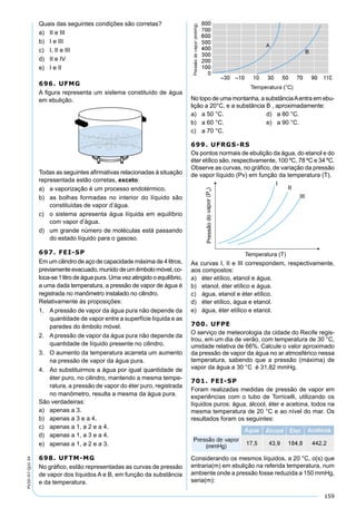 159
PV2D-07-QUI-34
Quais das seguintes condições são corretas?
a) II e III
b) I e III
c) I, II e III
d) II e IV
e) I e II
696. UFMG
A ﬁgura representa um sistema constituído de água
em ebulição.
Todas as seguintes aﬁrmativas relacionadas à situação
representada estão corretas, exceto:
a) a vaporização é um processo endotérmico.
b) as bolhas formadas no interior do líquido são
constituídas de vapor d’água.
c) o sistema apresenta água líquida em equilíbrio
com vapor d’água.
d) um grande número de moléculas está passando
do estado líquido para o gasoso.
697. FEI-SP
Em um cilindro de aço de capacidade máxima de 4 litros,
previamente evacuado, munido de um êmbolo móvel, co-
loca-se 1 litro de água pura. Uma vez atingido o equilíbrio,
a uma dada temperatura, a pressão de vapor de água é
registrada no manômetro instalado no cilindro.
Relativamente às proposições:
1. A pressão de vapor da água pura não depende da
quantidade de vapor entre a superfície líquida e as
paredes do êmbolo móvel.
2. A pressão de vapor da água pura não depende da
quantidade de líquido presente no cilindro.
3. O aumento da temperatura acarreta um aumento
na pressão de vapor da água pura.
4. Ao substituirmos a água por igual quantidade de
éter puro, no cilindro, mantendo a mesma tempe-
ratura, a pressão de vapor do éter puro, registrada
no manômetro, resulta a mesma da água pura.
São verdadeiras:
a) apenas a 3.
b) apenas a 3 e a 4.
c) apenas a 1, a 2 e a 4.
d) apenas a 1, a 3 e a 4.
e) apenas a 1, a 2 e a 3.
698. UFTM-MG
No gráﬁco, estão representadas as curvas de pressão
de vapor dos líquidos A e B, em função da substância
e da temperatura.
No topo de uma montanha, a substânciaAentra em ebu-
lição a 20°C, e a substância B , aproximadamente:
a) a 50 °C. d) a 80 °C.
b) a 60 °C. e) a 90 °C.
c) a 70 °C.
699. UFRGS-RS
Os pontos normais de ebulição da água, do etanol e do
éter etílico são, respectivamente, 100 ºC, 78 ºC e 34 ºC.
Observe as curvas, no gráﬁco, de variação da pressão
de vapor líquido (Pv) em função da temperatura (T).
As curvas I, II e III correspondem, respectivamente,
aos compostos:
a) éter etílico, etanol e água.
b) etanol, éter etílico e água.
c) água, etanol e éter etílico.
d) éter etílico, água e etanol.
e) água, éter etílico e etanol.
700. UFPE
O serviço de meteorologia da cidade do Recife regis-
trou, em um dia de verão, com temperatura de 30 °C,
umidade relativa de 66%. Calcule o valor aproximado
da pressão de vapor da água no ar atmosférico nessa
temperatura, sabendo que a pressão (máxima) de
vapor da água a 30 °C é 31,82 mmHg.
701. FEI-SP
Foram realizadas medidas de pressão de vapor em
experiências com o tubo de Torricelli, utilizando os
líquidos puros: água, álcool, éter e acetona, todos na
mesma temperatura de 20 °C e ao nível do mar. Os
resultados foram os seguintes:
Considerando os mesmos líquidos, a 20 °C, o(s) que
entraria(m) em ebulição na referida temperatura, num
ambiente onde a pressão fosse reduzida a 150 mmHg,
seria(m):
 