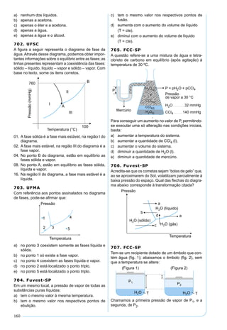 160
a) nenhum dos líquidos.
b) apenas a acetona.
c) apenas o éter e a acetona.
d) apenas a água.
e) apenas a água e o álcool.
702. UFSC
A ﬁgura a seguir representa o diagrama de fase da
água. Através desse diagrama, podemos obter impor-
tantes informações sobre o equilíbrio entre as fases; as
linhas presentes representam a coexistência das fases:
sólido – líquido, líquido – vapor e sólido – vapor. Com
base no texto, some os itens corretos.
01. A fase sólida é a fase mais estável, na região I do
diagrama.
02. A fase mais estável, na região III do diagrama é a
fase vapor.
04. No ponto B do diagrama, estão em equilíbrio as
fases sólida e vapor.
08. No ponto A, estão em equilíbrio as fases sólida,
líquida e vapor.
16. Na região II do diagrama, a fase mais estável é a
líquida.
703. UFMA
Com referência aos pontos assinalados no diagrama
de fases, pode-se aﬁrmar que:
a) no ponto 3 coexistem somente as fases líquida e
sólida.
b) no ponto 1 só existe a fase vapor.
c) no ponto 4 coexistem as fases líquida e vapor.
d) no ponto 2 está localizado o ponto triplo.
e) no ponto 5 está localizado o ponto triplo.
704. Fuvest-SP
Em um mesmo local, a pressão de vapor de todas as
substâncias puras líquidas:
a) tem o mesmo valor à mesma temperatura.
b) tem o mesmo valor nos respectivos pontos de
ebulição.
c) tem o mesmo valor nos respectivos pontos de
fusão.
d) aumenta com o aumento do volume de líquido
(T = cte).
e) diminui com o aumento do volume de líquido
(T = cte).
705. FCC-SP
A questão refere-se a uma mistura de água e tetra-
cloreto de carbono em equilíbrio (após agitação) à
temperatura de 30 ºC.
Para conseguir um aumento no valor de P, permitindo-
se executar uma só alteração nas condições iniciais,
basta:
a) aumentar a temperatura do sistema.
b) aumentar a quantidade de CCl4 (l).
c) aumentar o volume do sistema.
d) diminuir a quantidade de H2O (l).
e) diminuir a quantidade de mercúrio.
706. Fuvest-SP
Acredita-se que os cometas sejam “bolas de gelo” que,
ao se aproximarem do Sol, volatilizam parcialmente à
baixa pressão do espaço. Qual das ﬂechas do diagra-
ma abaixo corresponde à transformação citada?
707. FCC-SP
Tem-se um recipiente dotado de um êmbolo que con-
tém água (ﬁg. 1); abaixamos o êmbolo (ﬁg. 2), sem
que a temperatura se altere:
Chamamos a primeira pressão de vapor de P1, e a
segunda, de P2.
 