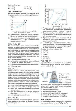 161
PV2D-07-QUI-34
Pode-se aﬁrmar que:
a) P1 > P2 c) P1 < P2
b) P1 = P2 d) P1 = 4P2
708. Unicamp-SP
As pressões de vapor dos líquidosAe B, em função da
temperatura, estão representadas no gráﬁco abaixo:
a) Sob pressão de 1,0 atm (nível do mar), qual a tem-
peratura de ebulição de cada um dos líquidos?
b) Qual dos líquidos apresenta mais pressão de vapor
(mais volátil) a 50 °C, e qual o valor aproximado
dessa pressão em mmHg ?
709. Unifei-SP
Em um laboratório químico, um estudante muito de-
sastrado derrubou ao mesmo tempo dois béqueres,
um contendo 5 mL de água e outro contendo 5 mL de
éter. Foi procurar um papel absorvente para enxugar
os líquidos e, quando voltou, veriﬁcou que a área onde
o éter havia sido derramado estava seca, enquanto
ainda havia água espalhada pela bancada. Este aluno
chegou às seguintes conclusões sobre o que observou,
todas corretas, exceto:
a) A água é menos volátil que o éter.
b) As interações intermoleculares do éter são fracas
e por isso ele evapora mais rápido.
c) A pressão de vapor da água é menor que a do éter.
d) O éter pega fogo.
710. Vunesp
Comparando duas panelas, simultaneamente sobre
dois queimadores iguais de um mesmo fogão, observa-
se que a pressão dos gases sobre a água fervente na
panela de pressão fechada é maior que aquela sobre
a água fervente numa panela aberta. Nessa situação,
e se elas contêm exatamente as mesmas quantidades
de todos os ingredientes, podemos aﬁrmar que, com-
parando com o que ocorre na panela aberta, o tempo
de cozimento na panela de pressão fechada será:
a) menor, pois a temperatura de ebulição será menor.
b) menor, pois a temperatura de ebulição será maior.
c) menor, pois a temperatura de ebulição não varia
com a pressão.
d) igual, pois a temperatura de ebulição independe
da pressão.
e) maior, pois a pressão será maior.
711. UEL-PR
Leia as aﬁrmações referentes ao gráﬁco, que repre-
senta a variação da pressão de vapor em equilíbrio
com a temperatura.
I. As forças de atração intermoleculares das substân-
cias apresentadas, no estado líquido, aumentam na
seguinte ordem: dietiléter < 2-butanol < 1-butanol.
II. O ponto de ebulição normal é a temperatura na
qual a pressão de vapor do líquido é igual à pres-
são de uma atmosfera.
III. A pressão de vapor de um líquido depende da
temperatura; quanto maior a temperatura, maior
a sua pressão de vapor.
IV. À medida que a pressão atmosférica sobre o
líquido é diminuída, é necessário elevar-se a sua
temperatura, para que a pressão de vapor se iguale
às novas condições do ambiente.
Dentre as aﬁrmativas, estão corretas:
a) I, II e IV.
b) I, III e IV.
c) I, II e III.
d) II, III e IV.
e) I, II, III e IV.
712. FCC-SP
A questão refere-se a uma mistura de água e tetra-
cloreto de carbono em equilíbrio (após agitação) à
temperatura de 30 ºC.
No sistema acima, a contribuição do tetracloreto de
carbono para a pressão total (P) é superior à da água.
Isso se deve ao fato de CCl4:
a) ser um composto orgânico.
b) ser mais denso do que a água.
c) estar em maior quantidade do que a água.
d) ter pressão de vapor superior à da água.
e) ter maior número de átomos na molécula.
713. PUC-SP
Os sistemas abaixo estão todos a 25 ºC e apresentam
as pressões máximas de vapor PA, PB, PC, PD.
 