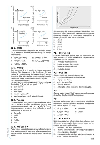 163
PV2D-07-QUI-34
720. UFMG
Qual das seguintes substâncias em solução aquosa
0,5 M apresenta a menor pressão de vapor à mesma
temperatura?
a) MgCl2 (α = 90%) d) LiOH (α ≅ 100%)
b) HCl (α ≅ 100%) e) C6H12O6 (glicose)
c) NaCl (α = 100%)
721. Umesp
Três copos, A, B e C, contêm a mesma quantidade
de água. São dissolvidos 18,0 g de glicose, 6,0 g de
uréia e 34,2 g de sacarose nos coposA, B, e C, respec-
tivamente. A(s) solução(ões) que apresenta(m) maior
pressão de vapor à mesma temperatura é (são):
Dados (massas molares):
glicose(C6H12O6)=180g/mol;uréia(CON2H4)=60g/mol;
sacarose (C12H22O11) = 342 g/mol.
a) a do copo A.
b) a do copo B.
c) a do copo C.
d) as dos copos A e C.
e) as dos copos A, B e C, pois são iguais.
722. Vunesp
Considere cinco soluções aquosas diferentes, todas
de concentração 0,1 mol/L, de glicose (C6H12O6), e de
quatro eletrólitos fortes, NaCl, KCl, K2SO4 e ZnSO4,
respectivamente. A solução que apresenta a maior
temperatura de ebulição é:
a) C6H12O6
b) NaCl
c) KCl
d) K2SO4
e) ZnSO4
723. UFSCar-SP
As curvas de pressão de vapor, em função da tempera-
tura, para um solvente puro, uma solução concentrada
e uma solução diluída são apresentadas na ﬁgura a
seguir.
Considerando que as soluções foram preparadas com
o mesmo soluto não-volátil, pode-se aﬁrmar que as
curvas do solvente puro, da solução concentrada e
da solução diluída são, respectivamente:
a) I, II e III
b) I, III e II
c) II, III e I
d) II, I e III
e) III, II e I
724. Unifei-MG
Qual dos compostos abaixo, após sua dissolução em
água, causará um maior abaixamento na pressão de
vapor em 1,0 L do solvente?
a) 5 mols de cloreto de sódio
b) 5 mols de nitrato de potássio
c) 5 mols de sulfato de sódio
d) 5 mols de glicose
725. UCS-RS
Raoult relacionou suas leis coligativas:
a) à condutividade elétrica das soluções.
b) à ligação covalente.
c) ao pH das soluções.
d) à reação de redox.
e) à interação soluto e solvente de uma solução.
726.
Calcule o valor de Van’t Hoff para uma solução aquosa
de sulfato de alumínio 80% dissociado.
727.
Assinale a alternativa que corresponde a substância
com menor pressão de vapor à mesma temperatura
em solução aquosa 0,2 mol/L:
a) CaCI2 (α = 90%) d) Sacarose
b) HCI (α = 100%) e) Glicose
c) KCI (α = 100%)
728. FCMSC-SP
No gráﬁco, as curvas referem-se a duas soluções com
diferentes concentrações de um mesmo soluto em um
mesmo solvente. Neste gráﬁco:
I. a solução 2 é a mais concentrada.
II. à mesma temperatura é o solvente puro que possui
a menor pressão de vapor.
III. à mesma pressão, as duas soluções começam a
ferver à mesma temperatura.
 