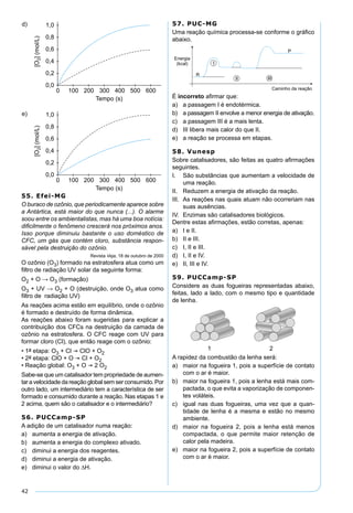 42
55. Efei-MG
O buraco de ozônio, que periodicamente aparece sobre
a Antártica, está maior do que nunca (...). O alarme
soou entre os ambientalistas, mas há uma boa notícia:
diﬁcilmente o fenômeno crescerá nos próximos anos.
Isso porque diminuiu bastante o uso doméstico de
CFC, um gás que contém cloro, substância respon-
sável pela destruição do ozônio.
Revista Veja, 18 de outubro de 2000
O ozônio (O3) formado na estratosfera atua como um
ﬁltro de radiação UV solar da seguinte forma:
O2 + O → O3 (formação)
O3 + UV → O2 + O (destruição, onde O3 atua como
ﬁltro de radiação UV)
As reações acima estão em equilíbrio, onde o ozônio
é formado e destruído de forma dinâmica.
As reações abaixo foram sugeridas para explicar a
contribuição dos CFCs na destruição da camada de
ozônio na estratosfera. O CFC reage com UV para
formar cloro (Cl), que então reage com o ozônio:
• 1a etapa: O3 + Cl  ClO + O2
• 2a etapa: ClO + O  Cl + O2
• Reação global: O3 + O  2 O2
Sabe-se que um catalisador tem propriedade de aumen-
taravelocidadedareaçãoglobalsemserconsumido.Por
outro lado, um intermediário tem a característica de ser
formado e consumido durante a reação. Nas etapas 1 e
2 acima, quem são o catalisador e o intermediário?
56. PUCCamp-SP
A adição de um catalisador numa reação:
a) aumenta a energia de ativação.
b) aumenta a energia do complexo ativado.
c) diminui a energia dos reagentes.
d) diminui a energia de ativação.
e) diminui o valor do ∆H.
57. PUC-MG
Uma reação química processa-se conforme o gráﬁco
abaixo.
É incorreto aﬁrmar que:
a) a passagem I é endotérmica.
b) a passagem II envolve a menor energia de ativação.
c) a passagem III é a mais lenta.
d) III libera mais calor do que II.
e) a reação se processa em etapas.
58. Vunesp
Sobre catalisadores, são feitas as quatro aﬁrmações
seguintes.
I. São substâncias que aumentam a velocidade de
uma reação.
II. Reduzem a energia de ativação da reação.
III. As reações nas quais atuam não ocorreriam nas
suas ausências.
IV. Enzimas são catalisadores biológicos.
Dentre estas aﬁrmações, estão corretas, apenas:
a) I e II.
b) II e III.
c) I, II e III.
d) I, II e IV.
e) II, III e IV.
59. PUCCamp-SP
Considere as duas fogueiras representadas abaixo,
feitas, lado a lado, com o mesmo tipo e quantidade
de lenha.
A rapidez da combustão da lenha será:
a) maior na fogueira 1, pois a superfície de contato
com o ar é maior.
b) maior na fogueira 1, pois a lenha está mais com-
pactada, o que evita a vaporização de componen-
tes voláteis.
c) igual nas duas fogueiras, uma vez que a quan-
tidade de lenha é a mesma e estão no mesmo
ambiente.
d) maior na fogueira 2, pois a lenha está menos
compactada, o que permite maior retenção de
calor pela madeira.
e) maior na fogueira 2, pois a superfície de contato
com o ar é maior.
 