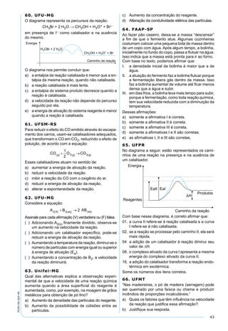 43
PV2D-06-QUI-44
60. UFU-MG
O diagrama representa os percursos da reação:
CH3Br + 2 H2O → CH3OH + H3O+ + Br–
em presença de I– como catalisador e na ausência
do mesmo.
O diagrama nos permite concluir que:
a) a entalpia da reação catalisada é menor que a en-
talpia da mesma reação, quando não catalisada.
b) a reação catalisada é mais lenta.
c) a entalpia do sistema produto decresce quando a
reação é catalisada.
d) a velocidade da reação não depende do percurso
seguido por ela.
e) a energia de ativação do sistema reagente é menor
quando a reação é catalisada.
61. UFSM-RS
Para reduzir o efeito do CO emitido através do escapa-
mento dos carros, usam-se catalisadores adequados,
que transformam o CO em CO2, reduzindo o efeito de
poluição, de acordo com a equação:
Esses catalisadores atuam no sentido de:
a) aumentar a energia de ativação da reação.
b) reduzir a velocidade da reação.
c) inibir a reação do CO com o oxigênio do ar.
d) reduzir a energia de ativação da reação.
e) alterar a espontaneidade da reação.
62. UFU-MG
Considere a equação:
Assinale para cada aﬁrmação (V) verdadeira ou (F) falsa.
( ) Adicionando A2(s) ﬁnamente dividido, observa-se
um aumento na velocidade da reação.
( ) Adicionando um catalisador especíﬁco, pode-se
reduzir a energia de ativação da reação.
( ) Aumentando a temperatura da reação, diminui-se o
número de partículas com energia igual ou superior
à energia de ativação (Ea).
( ) Aumentando a concentração de B2, a velocidade
da reação diminuirá.
63. Unifei-MG
Qual das alternativas explica a observação experi-
mental de que a velocidade de uma reação química
aumenta quando a área superﬁcial do reagente é
aumentada, como, por exemplo, na moagem de grãos
metálicos para obtenção de pó ﬁno?
a) Aumento da densidade das partículas do reagente.
b) Aumento da possibilidade de colisões entre as
partículas.
c) Aumento da concentração do reagente.
d) Alteração da condutividade elétrica das partículas.
64. FAAP-SP
Ao fazer pão caseiro, deixa-se a massa “descansar”
a ﬁm de que o fermento atue. Algumas cozinheiras
costumam colocar uma pequena bola de massa dentro
de um copo com água. Após algum tempo, a bolinha,
inicialmente no fundo do copo, passa a ﬂutuar na água.
Isso indica que a massa está pronta para ir ao forno.
Com base no texto, podemos aﬁrmar que:
I. a densidade inicial da bolinha é maior que a da
água.
II. a atuação do fermento faz a bolinha ﬂutuar porque
a fermentação libera gás dentro da massa. Isso
faz a bolinha aumentar de volume até ﬁcar menos
densa que a água e subir.
III. em dias frios, a bolinha leva mais tempo para subir,
porque a fermentação, como toda reação química,
tem sua velocidade reduzida com a diminuição da
temperatura.
Dessas aﬁrmações:
a) somente a aﬁrmativa I é correta.
b) somente a aﬁrmativa II é correta.
c) somente a aﬁrmativa III é correta.
d) somente a aﬁrmativas I e II são corretas.
e) as aﬁrmativas I, II e III são corretas.
65. UFPR
No diagrama a seguir, estão representados os cami-
nhos de uma reação na presença e na ausência de
um catalisador.
Com base nesse diagrama, é correto aﬁrmar que:
01. a curva II refere-se à reação catalisada e a curva
I refere-se à não catalisada.
02. se a reação se processar pelo caminho II, ela será
mais rápida.
04 a adição de um catalisador à reação diminui seu
valor de ∆H.
08. o complexo ativado da curva I apresenta a mesma
energia do complexo ativado da curva II.
16. a adição do catalisador transforma a reação endo-
térmica em exotérmica.
Some os números dos itens corretos.
66. UFMT
“Nas madeireiras, o pó de madeira (serragem) pode
ser queimado por uma faísca ou chama e produzir
incêndios de proporções incalculáveis.”
a) Quais os fatores que têm inﬂuência na velocidade
da reação que justiﬁca essa aﬁrmação?
b) Justiﬁque sua resposta.
 