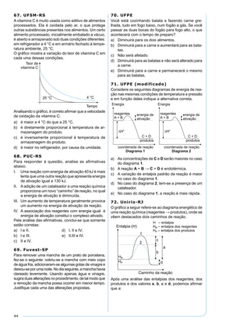44
67. UFSM-RS
A vitamina C é muito usada como aditivo de alimentos
processados. Ela é oxidada pelo ar, o que protege
outras substâncias presentes nos alimentos. Um certo
alimento processado, inicialmente embalado a vácuo,
é aberto e armazenado sob duas condições diferentes:
em refrigerador a 4 °C e em armário fechado à tempe-
ratura ambiente, 25 °C.
O gráﬁco mostra a variação do teor de vitamina C em
cada uma dessas condições.
Analisando o gráﬁco, é correto aﬁrmar que a velocidade
de oxidação da vitamina C:
a) é maior a 4 °C do que a 25 °C.
b) é diretamente proporcional à temperatura de ar-
mazenagem do produto.
c) é inversamente proporcional à temperatura de
armazenagem do produto.
d) é maior no refrigerador, por causa da umidade.
68. PUC-RS
Para responder à questão, analise as aﬁrmativas
abaixo.
I. Uma reação com energia de ativação 40 kJ é mais
lenta que uma outra reação que apresenta energia
de ativação igual a 130 kJ.
II. A adição de um catalisador a uma reação química
proporciona um novo “caminho” de reação, no qual
a energia de ativação é diminuída.
III. Um aumento de temperatura geralmente provoca
um aumento na energia de ativação da reação.
IV. A associação dos reagentes com energia igual à
energia de ativação constitui o complexo ativado.
Pela análise das aﬁrmativas, conclui-se que somente
estão corretas:
a) I e II. d) I, II e IV.
b) I e III. e) II,III e IV.
c) II e IV.
69. Fuvest-SP
Para remover uma mancha de um prato de porcelana,
fez-se o seguinte: cobriu-se a mancha com meio copo
de água fria, adicionaram-se algumas gotas de vinagre e
deixou-seporumanoite.Nodiaseguinte,amanchahavia
clareado levemente. Usando apenas água e vinagre,
sugira duas alterações no procedimento, de tal modo que
a remoção da mancha possa ocorrer em menor tempo.
Justiﬁque cada uma das alterações propostas.
70. UFPE
Você está cozinhando batata e fazendo carne gre-
lhada, tudo em fogo baixo, num fogão a gás. Se você
passar as duas bocas do fogão para fogo alto, o que
acontecerá com o tempo de preparo?
a) Diminuirá para os dois alimentos.
b) Diminuirá para a carne e aumentará para as bata-
tas.
c) Não será afetado.
d) Diminuirá para as batatas e não será alterado para
a carne.
e) Diminuirá para a carne e permanecerá o mesmo
para as batatas.
71. UFPE (modificado)
Considere os seguintes diagramas de energia de rea-
ção nas mesmas condições de temperatura e pressão
e em função deles indique a alternativa correta.
a) As concentrações de C e D serão maiores no caso
do diagrama 1.
b) A reação A + B → C + D é endotérmica.
c) A variação de entalpia padrão da reação é maior
no caso do diagrama 1.
d) No caso do diagrama 2, tem-se a presença de um
catalisador.
e) No caso do diagrama 1, a reação é mais rápida.
72. Unirio-RJ
O gráﬁco a seguir refere-se ao diagrama energético de
uma reação química (reagentes → produtos), onde se
vêem destacados dois caminhos de reação.
Após uma análise das entalpias dos reagentes, dos
produtos e dos valores a, b, c e d, podemos aﬁrmar
que a:
 