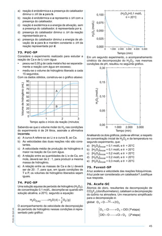 45
PV2D-06-QUI-44
a) reação é endotérmica e a presença do catalisador
diminui o ∆H de a para b.
b) reação é endotérmica e a representa o ∆H com a
presença do catalisador.
c) reação é exotérmica e a energia de ativação, sem
a presença do catalisador, é representada por c.
d) presença do catalisador diminui o ∆H da reação
representada por c.
e) presença do catalisador diminui a energia de ati-
vação de a para b e mantém constante o ∆H da
reação representada por d.
73. PUC-SP
Considere o experimento realizado para estudar a
reação de Ca e de Li com água:
• pesou-se 0,05 g de cada metal e fez-se separada-
mente a reação com água em excesso;
• mediu-se o volume de hidrogênio liberado a cada
15 segundos.
Com os dados obtidos, construiu-se o gráﬁco abaixo:
Sabendo-se que o volume molar do H2 nas condições
do experimento é de 24 litros, assinale a aﬁrmativa
incorreta.
a) A curva A refere-se ao Li e a curva B, ao Ca.
b) As velocidades das duas reações não são cons-
tantes.
c) A velocidade média de produção de hidrogênio é
maior na reação de Ca com água.
d) A relação entre as quantidades de Li e de Ca, em
mols, deverá ser de 2 : 1, para produzir a mesma
massa de hidrogênio.
e) A relação entre as massas de Ca e de Li deverá
ser de 20 : 7, para que, em iguais condições de
T e P, os volumes de hidrogênio liberados sejam
iguais.
74. PUC-SP
Uma solução aquosa de peróxido de hidrogênio (H2O2),
de concentração 0,1 mol/L, decompõe-se quando em
solução alcalina, a 20°C, segundo a equação:
H O H O d O gaq2 2 2 2
1
2( )  → ( ) + ( )
O acompanhamento da velocidade de decomposição
do peróxido de hidrogênio nessas condições é repre-
sentado pelo gráﬁco:
Em um segundo experimento, o acompanahamento
cinético da decomposição do H2O2, nas mesmas
condições de pH, resultou no seguinte gráﬁco.
Analisando os dois gráﬁcos, pode-se aﬁrmar, a respeito
da concentração inicial de H2O2 e da temperatura no
segundo experimento, que:
a) [H2O2]inicial = 0,1 mol/L e θ = 20°C
b) [H2O2]inicial = 0,1 mol/L e θ = 20°C
c) [H2O2]inicial = 0,2 mol/L e θ > 20°C
d) [H2O2]inicial = 0,2 mol/L e θ = 20°C
e) [H2O2]inicial = 0,3 mol/L e θ > 20°C
75. Fuvest-SP
A luz acelera a velocidade das reações fotoquímicas.
A luz pode ser considerada um catalisador? Justiﬁque
sua resposta.
76. Acafe-SC
Átomos de cloro, resultantes da decomposição de
CCl2F2 (cloroﬂuormetano), catalisam a decomposição
do ozônio na atmosfera. Um mecanismo simpliﬁcado
para a decomposição é:
global:
 
