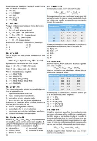 46
A alternativa que apresenta a equação de velocidade
para a 1ª etapa da reação é:
a) v = k [Cl]
b) v = k [O2] [ClO]
c) v = k [O3]
d) v = K [O3] [Cl]
e) v = k [ClO]
77. PUC-MG
A seguir, estão representadas as etapas da reação:
H2 + Br2 → 2 HBr
I. (etapa rápida)
II. (etapa lenta)
III. (etapa rápida)
IV. (etapa rápida)
V. (etapa rápida)
A velocidade da reação é determinada pela etapa:
a) I d) IV
b) II e) V
c) III
78. UFU-MG
Para a reação em fase gasosa, representada pela
equação
2 19 62 2 2HBr NO H O NO Br H kcal+ + + = − , ,∆
é proposto um mecanismo em duas etapas.
Etapa 1: (lenta)
Etapa 2: (rápida)
A lei de velocidade desta reação é:
a) v = k [HBr]2 [NO2]
b) v = k [HBr] [HOBr]
c) v = k [HBr]2 [NO2] [HOBr]
d) v = k [HBr]2 [NO2] [HOBr]2 [NO]
e) v = k [HBr] [NO2]
79. UFOP-MG
Para haver uma reação química entre moléculas rea-
tivas, é necessário que:
I. haja colisão entre as moléculas.
II. haja a presença de um catalisador.
III. o complexo ativado seja alcançado.
IV. a concentração dos reagentes seja elevada.
Analisando as condições acima, pode-se aﬁrmar que
uma reação química ocorre se:
a) apenas a condição I for satisfeita;
b) as condições II e IV forem satisfeitas;
c) pelo menos as condições I e III forem satisfeitas;
d) todas as condições forem satisfeitas.
80. Mackenzie-SP
A reação A(g) + B(g) → Cl(g) + D(g) é de primeira ordem
em relação a A e de primeira ordem com relação a B.
Comprimindo os gases a ¼ do volume original, à tem-
peratura constante, a velocidade da reação:
a) não se altera. d) aumenta 8 vezes.
b) diminui 4 vezes. e) aumenta 16 vezes.
c) diminui 16 vezes.
81. Fuvest-SP
Em solução aquosa, ocorre a transformação:
Em quatro experimentos, mediu-se o tempo decorrido
para a formação de mesma concentração de I2, tendo
na mistura de reação as seguintes concentrações
iniciais de reagentes:
Esses dados indicam que a velocidade da reação con-
siderada depende apenas da concentração de:
a) H2O2 e I–
b) H2O2 e H+
c) H2O2
d) H+
e) I–
82. Unirio-RJ
Num laboratório, foram efetuadas diversas experiên-
cias para a reação:
2 H2(g) + 2 NO(g) → N2(g) + 2 H2O(g)
Com os resultados das velocidades iniciais obtidos,
montou-se a seguinte tabela:
Baseando-se na tabela acima, podemos aﬁrmar que
a lei de velocidade para a reação é:
a) v = k · [H2]
b) v = k · [NO]
c) v = k · [H2] [NO]
d) v = k · [H2]2 [NO]
e) v = k · [H2] [NO]2
83. UEL-PR
O ozônio próximo à superfície é um poluente muito
perigoso, pois causa sérios problemas respiratórios e
também ataca as plantações através da redução do
processo da fotossíntese. Um possível mecanismo que
explica a formação de ozônio nos grandes centros urba-
nos é através dos produtos da poluição causada pelos
carros, representada pela equação química a seguir:
NO g2( ) + O NO + O2(g) (g) 2(g) →
Estudos experimentais mostram que essa reação
ocorre em duas etapas:
 