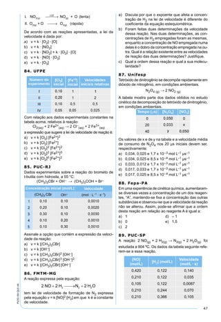 47
PV2D-06-QUI-44 I NO g. ( ) NO + O (lenta)
II. O +
LUZ
(g)
2(g)
2  →
O O (rápida)3(g) →
De acordo com as reações apresentadas, a lei da
velocidade é dada por:
a) v = k · [O2] · [O]
b) v = k · [NO2]
c) v = k · [NO2] + k · [O2] · [O]
d) v = k · [NO] · [O3]
e) v = k · [O3]
84. UFPE
Com relação aos dados experimentais constantes na
tabela acima, relativos à reação:
Cl2(aq) + 2 Fe2+
(aq) → 2 Cl–
(aq) + 2 Fe3+
(aq)
a expressão que sugere a lei de velocidade de reação é:
a) v = k [Cl2] [Fe2+]2
b) v = k [Cl2] [Fe2+]
c) v = k [Cl2]2 [Fe2+]2
d) v = k [Cl2]2 [Fe2+]0
e) v = k [Cl2]0 [Fe2+]2
85. PUC-RJ
Dados experimentais sobre a reação do brometo de
t-butila com hidroxila, a 55 °C:
(CH3)3CBr + OH– → (CH3)3COH + Br–
Assinale a opção que contém a expressão da veloci-
dade da reação:
a) v = k [(CH3)3CBr]
b) v = k [OH–]
c) v = k [(CH3)3CBr]2 [OH–]
d) v = k [(CH3)3CBr]3 [OH–]2
e) v = k [(CH3)3CBr] [OH–]
86. FMTM-MG
A reação expressa pela equação:
tem lei de velocidade de formação de N2 expressa
pela equação v = k [NO]2 [H2] em que k é a constante
de velocidade.
a) Discuta por que o expoente que afeta a concen-
tração de H2 na lei de velocidade é diferente do
coeﬁciente da equação estequiométrica.
b) Foram feitas duas determinações da velocidade
dessa reação. Nas duas determinações, as con-
centrações de H2 empregadas foram as mesmas,
enquanto a concentração de NO empregada numa
delas é o dobro da concentração empregada na ou-
tra. Qual é a relação existente entre as velocidades
de reação das duas determinações? Justiﬁque.
c) Qual a ordem dessa reação e qual a sua molecu-
laridade?
87. Unifesp
Tetróxido de dinitrogênio se decompõe rapidamente em
dióxido de nitrogênio, em condições ambientais.
N2O4 (g) → 2 NO2 (g)
A tabela mostra parte dos dados obtidos no estudo
cinético da decomposição do tetróxido de dinitrogênio,
em condições ambientais.
Os valores de x e de y na tabela e a velocidade média
de consumo de N2O4 nos 20 µs iniciais devem ser,
respectivamente:
a) 0,034, 0,025 e 1,7 x 10–3 mol L–1 µs–1
b) 0,034, 0,025 e 8,5 x 10–4 mol L–1 µs–1
c) 0,033, 0,012 e 1,7 x 10–3 mol L–1 µs–1
d) 0,017, 0,033 e 1,7 x 10–3 mol L–1 µs–1
e) 0,017, 0,025 e 8,5 x 10–4 mol L–1 µs–1
88. Fepa-PA
Em uma experiência de cinética química, aumentaram-
se diversas vezes a concentração de um dos reagen-
tes, “A”, mantendo-se ﬁxa a concentração das outras
substâncias e observou-se que a velocidade da reação
não se alterou. Assim, pode-se aﬁrmar que a ordem
desta reação em relação ao reagente A é igual a:
a) 1 d) – 1
b) 0 e) 1,5
c) 2
89. PUC-SP
A reação 2 NO(g) + 2 H2(g) → N2(g) + 2 H2O(g) foi
estudada a 904 ºC. Os dados da tabela seguinte refe-
rem-se a essa reação.
[NO]
(mol/L)
[H2] (mol/L)
Velocidade
(mol/L · s)
0,420 0,122 0,140
0,210 0,122 0,035
0,105 0,122 0,0087
0,210 0,244 0,070
0,210 0,366 0,105
 