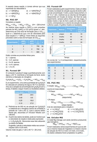 48
A respeito dessa reação, é correto aﬁrmar que sua
expressão da velocidade é:
a) v = k[NO][H2]. d) v = k[NO]4[H2]2.
b) v = k[NO]2[H2]. e) v = k[NO]2[H2]2.
c) v = k[H2].
90. PUC-SP
Considere a reação:
NO2(g) + CO(g) → NO(g) + CO2(g) ∆H= – 226 kJ/mol
Ao realizar essa reação a 700ºC e com pressões
parciais de NO2 (pNO2) e CO (pCO) iguais a 1 atm,
determinou-se uma taxa de formação para o CO2 (v)
igual a x. Sabendo-se que a lei de velocidade para
essa reação é v = k[NO2]², foram feitas as seguintes
previsões sobre a taxa de formação de CO2 (v).
Experimento
pNO2
(atm)
pCO
(atm)
t
(ºC)
v
I 2 1 700 2x
II 1 2 700 x
III 1 1 900 >x
Estão corretas as previsões feitas para:
a) I, apenas.
b) I e II, apenas
c) II e III, apenas.
d) I e III, apenas.
e) I, II e III.
91. Fuvest-SP
O composto C6H5N2Cl reage quantitativamente com
água, a 40 °C, ocorrendo a formação de fenol, ácido
clorídrico e liberação de nitrogênio:
C6H5N2Cl(aq) + H2O(l) → C6H5OH(aq) + HCl(aq) + N2(g)
E um experimento, uma certa quantidade de C6H5N2Cl
foi colocada em presença de água a 40 °C e acompa-
nhou-se a variação da concentração de C6H5N2Cl com o
tempo. A tabela a seguir mostra os resultados obtidos:
a) Partindo-se de 500 mL da solução de C6H5N2Cl
e coletando-se o nitrogênio (isento de umidade) à
pressão de 1 atm e 40 °C, qual o volume obtido
desse gás, decorridos 27 minutos? Mostre com
cálculos.
b) A partir dos dados da tabela, pode-se mostrar que
a velocidade da reação é dada pela expressão:
v = k [C6H8N2Cl]. Demonstre esse fato utilizando
os dados da tabela.
Sugestão: calcule a velocidade média nas concen-
trações 0,60 e 0,30 mol/L.
Volume molar de gás a 1 atm e 40 °C = 26 L/mol.
92. Fuvest-SP
Foram realizados quatro experimentos. Cada um deles
consistiu na adição de solução aquosa de ácido sulfú-
rico de concentração 1 mol/L a certa massa de ferro. A
25 °C e 1 atm, mediram-se os volumes de hidrogênio
desprendido em função do tempo. No ﬁnal de cada
experimento, sempre sobrou ferro que não reagiu. A
tabela mostra o tipo de ferro usado em cada experi-
mento, a temperatura e o volume da solução de ácido
sulfúrico usado. O gráﬁco mostra os resultados.
Experimento Material
Temperatura
°C
Volume da
solução de
H2SO4/mL
A pregos 60 50
B limalha 60 50
C limalha 60 80
D limalha 40 80
As curvas de 1 a 4 correspondem, respectivamente,
aos experimentos:
93. PUC-MG
A reação NO + CO CO + NO2(g) (g) 2(g) (g) →
ocorre em duas etapas
• 1a Etapa:
NO + NO NO + NO2(g) 2(g) (g) 2 (g) →
(etapa lenta)
• 2a etapa:
NO + CO CO + NO3(g) 2(g) 2(g) 2 (g) →
(etapa rápida)
A lei de velocidade para a reação é:
a) v = k [ NO2]2 d) v = k [ NO2] [CO]
b) v = k [ NO2]2[CO] e) v = k [ CO2]2[CO]
c) v = k [ NO3] [CO]
94. Uniube-MG
O metal Mg interage com ácido clorídrico produzindo
gás hidrogênio.
Mg + 2HCI H + MgCI(g) (aq) 2 (g) 2 (aq)→
Foram realizados vários experimentos em que se utili-
zou a mesma massa de magnésio e o mesmo volume
de solução de HCI 0,3 mol/L 0,4 mol/L e 0,5 mol/L.
Os dados coletados foram projetados no gráﬁco.
 