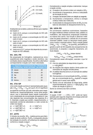 49
PV2D-06-QUI-44
Analisando-se os dados, pode-se aﬁrmar que a rapidez
da reação é:
a) maior em A, porque a concentração do HCI utili-
zado é maior.
b) maior em B, porque a concentração do HCI utili-
zado é maior.
c) maior em C, porque a concentração do HCI utili-
zado é maior.
d) maior em A, porque a concentração do HCI utili-
zado é menor.
e) maior emA, B, C, porque não depende da concen-
tração do HCI utilizado.
95. UEL-PR
Na preparação de hidrogênio, realizaram-se cinco
experiências entre magnésio e ácido clorídrico, nas
condições abaixo especiﬁcadas. Escolha a alternativa
correspondente à reação com maior velocidade.
96. ITA-SP
Uma certa reação química é representada pela equa-
ção: 2 A(g) + 2 B(g) → C(g) em que A, B e C signiﬁcam
as espécies químicas que são colocadas para reagir.
Veriﬁcou-se, experimentalmente, numa certa tempe-
ratura, que a velocidade desta reação quadruplica
com a duplicação da concentração da espécie A, mas
não depende das concentrações das espécies B e
C. Assinale a opção que contém, respectivamente, a
expressão correta da velocidade e o valor correto da
ordem da reação.
a) v = k[A]2 [B]2 e 4. d) v = k[A]2 e 4.
b) v = k[A]2 [B]2 e 3. e) v = k[A]2 e 2.
c) v = k[A]2 [B]2 e 2.
97. UFPI
O trióxido de enxofre, SO3 , matéria-prima para fabri-
cação do ácido sulfúrico, H2SO4, é preparado através
da oxidação do enxofre, em presença do catalisador,
conforme a reação a seguir:
SO O SOg g2 3(g)( ) ( )+ →
1
2
Considerando a reação simples e elementar, marque
a opção correta.
a) A reação é de primeira ordem em relação a SO2.
b) Aumentando a temperatura, diminui a velocidade
de formação do SO3.
c) Areação é de terceira ordem em relação ao reagente.
d) Aumentando a temperatura, diminui a energia
cinética média das moléculas.
e) A velocidade do desaparecimento do SO2 é a me-
tade da velocidade do desaparecimento do O2
98. UEM-PR
Os conversores catalíticos automotores, baseados
em ligas metálicas sólidas contendo ródio, paládio ou
molibdênio, são dispositivos antipoluição existentes
na maioria dos carros. Sua função é absorver molé-
culas de gases poluentes e, através de um processo
chamado catálise, oxidar ou decompor esses gases,
como mostra o exemplo abaixo. Para a reação global
2 NO(g) + O2 → 2 NO2(g), na qual NO2 atmosférico é
gerado a partir de NO expelido dos escapamentos de
automóveis, é proposto o seguinte mecanismo, em
duas etapas:
2 NO(g) → N2 O2(g) (etapa rápida)
N2O2(g) + O2(g) → 2 NO2(g) (etapa lenta)
Considerando essas aﬁrmações, assinale o que for
correto.
01. A lei de velocidade da etapa lenta é igual a
v = k[O2][NO]2.
02. As reações das etapas rápida e lenta podem ser
chamadas de reações bimoleculares.
04. Acatálise descrita acima é um exemplo de catálise
homogênea.
08. À temperatura e à concentração de NO(g) constan-
tes, se a concentração de O2(g) duplicar, a reação
global será 4 vezes mais rápida.
16. Sendo a lei de velocidade da etapa lenta, obtida
experimentalmente, igual a v = k[N2O2][O2], sua
ordem de reação é igual a 2.
Some os números dos itens corretos
99. IME-SP
A reação pode ser repre-
sentada pelo seguinte diagrama de energia potencial
(EP) pela coordenada de reação:
 