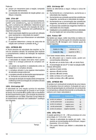 50
Pede-se:
a) propor um mecanismo para a reação, composto
por reações elementares;
b) a expressão da velocidade de reação global. Jus-
tiﬁque a resposta.
100. ITA-SP
Um recipiente aberto, mantido à temperatura ambiente,
contém uma substância A(s) que se transforma em
B(g) sem a presença de catalisador. Sabendo-se que
a reação acontece segundo uma equação de veloci-
dade de ordem zero, responda com justiﬁcativas às
seguintes perguntas.
a) Qual a expressão algébrica que pode ser utilizada
para representar a velocidade da reação?
b) Quais os fatores que inﬂuenciaram na velocidade
da reação?
c) É possível determinar o tempo de meia-vida da
reação sem conhecer a pressão de B(g)?
101. UFRGS-RS
A Teoria absoluta da velocidade das reações, ou Te-
oria do complexo ativado, foi proposta para explicar
o comportamento cinético da interação de espécies
químicas.
A respeito dessa teoria, é incorreto aﬁrmar que:
a) a velocidade da reação será tanto maior quanto
maior for a energia potencial do complexo ati-
vado.
b) um estado de equilíbrio é estabelecido entre os
reagentes e o complexo ativado.
c) o complexo ativado é uma espécie intermediária
de elevada energia potencial.
d) o complexo ativado se decompõe espontaneamen-
te, formando os produtos da reação.
e) a energia de ativação da reação direta corresponde
à diferença entre as energias do complexo ativado
e dos reagentes.
102. Unicamp-SP
A velocidade de uma reação química foi estudada
medindo-se a concentração do produto X em função
do tempo.As curvas A e B no gráﬁco são os resultados
de dois experimentos iguais, com exceção da presença
de catalisador em um deles. Qual das curvas refere-se
ao experimento realizado com catalisador? Justiﬁque
sua resposta.
103. Unimep-SP
Dentre as alternativas a seguir, indique a única in-
correta.
a) Aumentando-se a temperatura, aumenta-se a
velocidade das reações.
b) Aumentando-se a pressão parcial das substâncias
reagentes, aumenta-se a velocidade da reação.
c) Aumentando-se a concentração das substâncias
reagentes, aumenta-se a velocidade da reação.
d) Anatureza das substâncias reagentes interfere na
velocidade de uma reação.
e) Catalisadoréumasubstânciaquediminuiavelocidade
de uma reação sem ser consumida no processo.
104. Fatec-SP
Na tabela que segue, estão resumidos os dados co-
letados quando volumes iguais de soluções aquosas
dos ácidos A e B interagem com massas iguais do
metal magnésio.
Com base nesses dados, aﬁrma-se que:
I. A e B podem ser o mesmo ácido, porém em
concentrações diferentes.
II. A pode ser um ácido forte, e B, um ácido fraco.
III. Aconcentração de íons H+ é maior na solução de B.
Dessas aﬁrmações:
a) apenas a I está correta.
b) apenas a II está correta.
c) apenas a III está correta.
d) estão corretas a I e a II, apenas.
e) estão corretas a II e a III, apenas.
105. UFRGS-RS
O carvão é um combustível constituído de uma mistura
de compostos ricos em carbono. A situação em que a
forma de apresentação do combustível, do comburente
e a temperatura utilizada favorecerão a combustão do
carbono com maior velocidade é:
106. Ufla-MG
A reação genérica A + B → AB se processa em uma
única etapa. (k = 0,4 L/mol · min)
a) Calcule a velocidade da reação em mol/L · min,
quando as concentrações de A e B forem, respec-
tivamente, 3,0 e 4,0 mol/L.
b) Cite quatro fatores que afetam a velocidade da
reação.
 