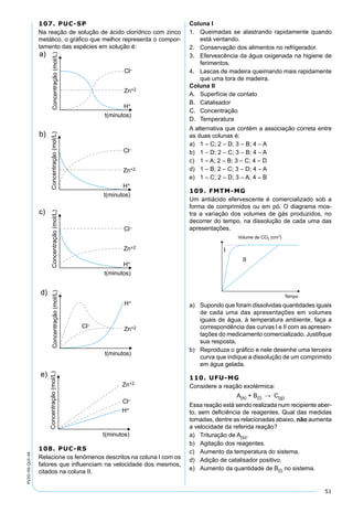 51
PV2D-06-QUI-44
107. PUC-SP
Na reação de solução de ácido clorídrico com zinco
metálico, o gráﬁco que melhor representa o compor-
tamento das espécies em solução é:
108. PUC-RS
Relacione os fenômenos descritos na coluna I com os
fatores que inﬂuenciam na velocidade dos mesmos,
citados na coluna II.
Coluna I
1. Queimadas se alastrando rapidamente quando
está ventando.
2. Conservação dos alimentos no refrigerador.
3. Efervescência da água oxigenada na higiene de
ferimentos.
4. Lascas de madeira queimando mais rapidamente
que uma tora de madeira.
Coluna II
A. Superfície de contato
B. Catalisador
C. Concentração
D. Temperatura
A alternativa que contém a associação correta entre
as duas colunas é:
a) 1 – C; 2 – D; 3 – B; 4 – A
b) 1 – D; 2 – C; 3 – B; 4 – A
c) 1 – A; 2 – B; 3 – C; 4 – D
d) 1 – B; 2 – C; 3 – D; 4 – A
e) 1 – C; 2 – D; 3 – A; 4 – B
109. FMTM-MG
Um antiácido efervescente é comercializado sob a
forma de comprimidos ou em pó. O diagrama mos-
tra a variação dos volumes de gás produzidos, no
decorrer do tempo, na dissolução de cada uma das
apresentações.
a) Supondo que foram dissolvidas quantidades iguais
de cada uma das apresentações em volumes
iguais de água, à temperatura ambiente, faça a
correspondência das curvas I e II com as apresen-
tações do medicamento comercializado. Justiﬁque
sua resposta.
b) Reproduza o gráﬁco e nele desenhe uma terceira
curva que indique a dissolução de um comprimido
em água gelada.
110. UFU-MG
Considere a reação exotérmica:
A(s) + B(l) → C(g)
Essa reação está sendo realizada num recipiente aber-
to, sem deﬁciência de reagentes. Qual das medidas
tomadas, dentre as relacionadas abaixo, não aumenta
a velocidade da referida reação?
a) Trituração de A(s).
b) Agitação dos reagentes.
c) Aumento da temperatura do sistema.
d) Adição de catalisador positivo.
e) Aumento da quantidade de B(l) no sistema.
 