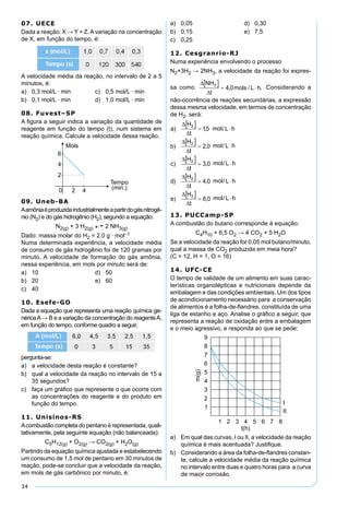 34
07. UECE
Dada a reação: X → Y + Z.Avariação na concentração
de X, em função do tempo, é:
A velocidade média da reação, no intervalo de 2 a 5
minutos, é:
a) 0,3 mol/L · min c) 0,5 mol/L · min
b) 0,1 mol/L · min d) 1,0 mol/L · min
08. Fuvest–SP
A ﬁgura a seguir indica a variação da quantidade de
reagente em função do tempo (t), num sistema em
reação química. Calcule a velocidade dessa reação.
09. Uneb-BA
Aamôniaéproduzidaindustrialmenteapartirdogásnitrogê-
nio (N2) e do gás hidrogênio (H2), segundo a equação:
N2(g) + 3 H2(g) 2 NH3(g)
Dado: massa molar do H2 = 2,0 g · mol–1
Numa determinada experiência, a velocidade média
de consumo de gás hidrogênio foi de 120 gramas por
minuto. A velocidade de formação do gás amônia,
nessa experiência, em mols por minuto será de:
a) 10 d) 50
b) 20 e) 60
c) 40
10. Esefe-GO
Dada a equação que representa uma reação química ge-
néricaA→ B e a variação da concentração do reagenteA,
em função do tempo, conforme quadro a seguir,
pergunta-se:
a) a velocidade desta reação é constante?
b) qual a velocidade da reação no intervalo de 15 a
35 segundos?
c) faça um gráﬁco que represente o que ocorre com
as concentrações do reagente e do produto em
função do tempo.
11. Unisinos-RS
Acombustão completa do pentano é representada, quali-
tativamente, pela seguinte equação (não balanceada):
C5H12(g) + O2(g) → CO2(g) + H2O(g)
Partindo da equação química ajustada e estabelecendo
um consumo de 1,5 mol de pentano em 30 minutos de
reação, pode-se concluir que a velocidade da reação,
em mols de gás carbônico por minuto, é:
a) 0,05 d) 0,30
b) 0,15 e) 7,5
c) 0,25
12. Cesgranrio-RJ
Numa experiência envolvendo o processo
N2+3H2 → 2NH3, a velocidade da reação foi expres-
sa como Considerando a
não-ocorrência de reações secundárias, a expressão
dessa mesma velocidade, em termos de concentração
de H2, será:
13. PUCCamp-SP
A combustão do butano corresponde à equação:
C4H10 + 6,5 O2 → 4 CO2 + 5 H2O
Se a velocidade da reação for 0,05 mol butano/minuto,
qual a massa de CO2 produzida em meia hora?
(C = 12, H = 1, O = 16)
14. UFC-CE
O tempo de validade de um alimento em suas carac-
terísticas organolépticas e nutricionais depende da
embalagem e das condições ambientais. Um dos tipos
de acondicionamento necessário para a conservação
de alimentos é a folha-de-ﬂandres, constituída de uma
liga de estanho e aço. Analise o gráﬁco a seguir, que
representa a reação de oxidação entre a embalagem
e o meio agressivo, e responda ao que se pede:
a) Em qual das curvas, I ou II, a velocidade da reação
química é mais acentuada? Justiﬁque.
b) Considerando a área da folha-de-ﬂandres constan-
te, calcule a velocidade média da reação química
no intervalo entre duas e quatro horas para a curva
de maior corrosão.
 