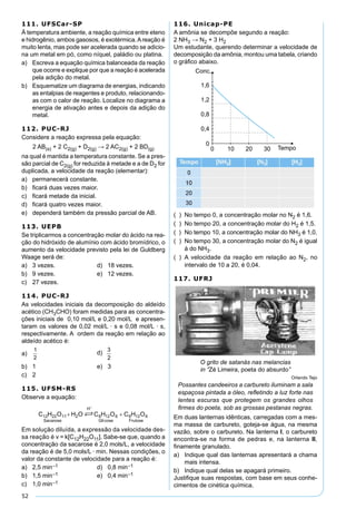 52
111. UFSCar-SP
À temperatura ambiente, a reação química entre eteno
e hidrogênio, ambos gasosos, é exotérmica.Areação é
muito lenta, mas pode ser acelerada quando se adicio-
na um metal em pó, como níquel, paládio ou platina.
a) Escreva a equação química balanceada da reação
que ocorre e explique por que a reação é acelerada
pela adição do metal.
b) Esquematize um diagrama de energias, indicando
as entalpias de reagentes e produto, relacionando-
as com o calor de reação. Localize no diagrama a
energia de ativação antes e depois da adição do
metal.
112. PUC-RJ
Considere a reação expressa pela equação:
2 AB(s) + 2 C2(g) + D2(g) → 2 AC2(g) + 2 BD(g)
na qual é mantida a temperatura constante. Se a pres-
são parcial de C2(g) for reduzida à metade e a de D2 for
duplicada, a velocidade da reação (elementar):
a) permanecerá constante.
b) ﬁcará duas vezes maior.
c) ﬁcará metade da inicial.
d) ﬁcará quatro vezes maior.
e) dependerá também da pressão parcial de AB.
113. UEPB
Se triplicarmos a concentração molar do ácido na rea-
ção do hidróxido de alumínio com ácido bromídrico, o
aumento da velocidade previsto pela lei de Guldberg
Waage será de:
a) 3 vezes. d) 18 vezes.
b) 9 vezes. e) 12 vezes.
c) 27 vezes.
114. PUC-RJ
As velocidades iniciais da decomposição do aldeído
acético (CH3CHO) foram medidas para as concentra-
ções iniciais de 0,10 mol/L e 0,20 mol/L e apresen-
taram os valores de 0,02 mol/L · s e 0,08 mol/L · s,
respectivamente. A ordem da reação em relação ao
aldeído acético é:
a) d)
b) 1 e) 3
c) 2
115. UFSM-RS
Observe a equação:
Em solução diluída, a expressão da velocidade des-
sa reação é v = k[C12H22O11]. Sabe-se que, quando a
concentração da sacarose é 2,0 mols/L, a velocidade
da reação é de 5,0 mols/L · min. Nessas condições, o
valor da constante de velocidade para a reação é:
a) 2,5 min–1 d) 0,8 min–1
b) 1,5 min–1 e) 0,4 min–1
c) 1,0 min–1
116. Unicap-PE
A amônia se decompõe segundo a reação:
2 NH3 → N2 + 3 H2
Um estudante, querendo determinar a velocidade de
decomposição da amônia, montou uma tabela, criando
o gráﬁco abaixo.
( ) No tempo 0, a concentração molar no N2 é 1,6.
( ) No tempo 20, a concentração molar do H2 é 1,5.
( ) No tempo 10, a concentração molar do NH3 é 1,0.
( ) No tempo 30, a concentração molar do N2 é igual
à do NH3.
( ) A velocidade da reação em relação ao N2, no
intervalo de 10 a 20, é 0,04.
117. UFRJ
O grito de satanás nas melancias
in “Zé Limeira, poeta do absurdo”
Orlando Tejo
Possantes candeeiros a carbureto iluminam a sala
espaçosa pintada a óleo, reﬂetindo a luz forte nas
lentes escuras que protegem os grandes olhos
ﬁrmes do poeta, sob as grossas pestanas negras.
Em duas lanternas idênticas, carregadas com a mes-
ma massa de carbureto, goteja-se água, na mesma
vazão, sobre o carbureto. Na lanterna I, o carbureto
encontra-se na forma de pedras e, na lanterna II,
ﬁnamente granulado.
a) Indique qual das lanternas apresentará a chama
mais intensa.
b) Indique qual delas se apagará primeiro.
Justiﬁque suas respostas, com base em seus conhe-
cimentos de cinética química.
 