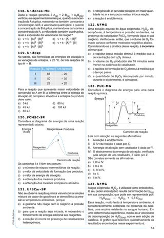 53
PV2D-06-QUI-44
118. Unifenas-MG
Dada a reação genérica 3 A(g) + 2 B(g)  A3B2(g),
veriﬁcou-se experimentalmente que, quando a concen-
tração deAduplica, mantendo-se também constante a
concentração de B, a velocidade quadruplica; e quando
a concentração de B duplica, mantendo-se constante a
concentração deA, a velocidade também quadruplica.
Qual a expressão da velocidade da reação?
a) v = k · [A]2 · [B]2 d) v = k · [A] · [B]2
b) v = k · [A]3 · [B]2 e) v = k · [A]2 · [B]
c) v = k · [A]2 · [B]3
119. Unifesp
Na tabela, são fornecidas as energias de ativação e
as variações de entalpia, a 25 °C, de três reações do
tipo A → B.
Para a reação que apresenta maior velocidade de
conversão de A em B, a diferença entre a energia de
ativação do complexo ativado e a entalpia do produto
deve valer:
a) 5 kJ d) 80 kJ
b) 45 kJ e) 105 kJ
c) 65 kJ
120. FCMSC-SP
Considere o diagrama de energia de uma reação
representado abaixo.
Os caminhos I e II têm em comum:
a) o número de etapas intermediárias da reação.
b) o valor da velocidade de formação dos produtos.
c) o valor da energia de ativação.
d) a obtenção dos mesmos produtos.
e) a obtenção dos mesmos complexos ativados.
121. UFSCar-SP
Não se observa reação química visível com a simples
mistura de vapor de gasolina e ar atmosférico à pres-
são e temperatura ambientes, porque
a) a gasolina não reage com o oxigênio à pressão
ambiente.
b) para que a reação seja iniciada, é necessário o
fornecimento de energia adicional aos reagentes.
c) a reação só ocorre na presença de catalisadores
heterogêneos.
d) o nitrogênio do ar, por estar presente em maior quan-
tidade no ar e ser pouco reativo, inibe a reação.
e) a reação é endotérmica.
122. UFMG
Uma solução aquosa de água oxigenada, H2O2, de-
compôs-se, à temperatura e pressão ambientes, na
presença do catalisador FeCl3, formando água e gás
oxigênio. Veriﬁcou-se, então, que o volume de O2 for-
mado variava conforme mostrado no gráﬁco abaixo.
Considerando-se a cinética dessa reação, é incorreto
aﬁrmar que:
a) a rapidez dessa reação diminui à medida que a
concentração de H2O2 diminui.
b) o volume de O2 produzido até 10 minutos seria
menor na ausência do catalisador.
c) a rapidez de formação de O2 diminui à medida que
o tempo passa.
d) a quantidade de H2O2 decomposta por minuto,
durante o experimento, é constante.
123. PUC-MG
Considere o diagrama de energia para uma dada
reação química.
Leia com atenção as seguintes aﬁrmativas:
I. A reação é endotérmica.
II. O ∆H da reação é dado por X.
III. A energia de ativação sem catalisador é dada por Y.
IV. O abaixamento da energia de ativação, veriﬁcado
pela adição de um catalisador, é dado por Z.
São corretas somente as aﬁrmativas:
a) I, III e IV.
b) I, II e III.
c) II, III e IV.
d) I e II.
e) II e IV.
124. UFMG
Aágua oxigenada, H2O2, é utilizada como antisséptico.
O seu poder antisséptico resulta da formação de O2 (g)
em sua composição, que pode ser representada por:
H2O2(aq) → H2O(l) + 0,5 O2(g)
Essa reação, muito lenta à temperatura ambiente, é
consideravelmente acelerada na presença da cata-
lase, uma enzima existente no sangue humano. Em
uma determinada experiência, mediu-se a velocidade
de decomposição de H2O2(aq), com e sem adição de
catalase. O gráﬁco que descreve qualitativamente os
resultados encontrados nesse experimento é:
 