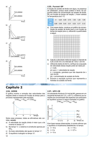 54
a)
b)
c)
d)
125. Fuvest-SP
A reação de acetato de fenila com água, na presença
de catalisador, produz ácido acético e fenol. Os se-
guintes dados de concentração de acetato de fenila,
[A], em função do tempo de reação, t, foram obtidos
na temperatura de 5 °C:
t/min 0 0,25 0,50 0,75 1,00 1,25 1,50
[A]/
molL-1
0,80 0,59 0,43 0,31 0,23 0,17 0,12
a) Com esses dados, construa um gráﬁco da concen-
tração de acetato de fenila (eixo y) em função do
tempo de reação (eixo x), utilizando o quadriculado
a seguir.
b) Calcule a velocidade média de reação no intervalo de
0,25 a 0,50 min e no intervalo de 1,00 a 1,25 min.
c) Utilizando dados do item b, veriﬁque se a equação
de velocidade dessa reação pode ser dada por:
v = k [A]
em que v = velocidade da reação
k = constante, grandeza que não depende de v
nem de [A]
[A] = concentração de acetato de fenila
d) Escreva a equação química que representa a
hidrólise do acetato de fenila.
Capítulo 2
126. UEMG
O gráﬁco mostra a variação das velocidades das
reações direta e inversa em função do tempo para o
processo representado pela equação:
2 SO2(g) + O2(g) S 2 SO3(g)
Sobre esse processo, todas as aﬁrmativas são cor-
retas, exceto:
a) A velocidade da reação direta é maior que a da
inversa no tempo “a”.
b) No tempo “c”, o sistema é constituído apenas por
SO3.
c) As duas velocidades são iguais no tempo “c”.
d) O equilíbrio é atingido no tempo “b”.
127. UFC-CE
Um estudante introduziu 0,4 mol de NH3 gasoso em um
recipiente fechado de 1,0 L, a 25 °C, e observou as va-
riações de concentração das espécies que participam
do equilíbrio químico a seguir ilustradas no gráﬁco.
2 NH3(g) S 3 H2(g) + N2(g)
Com base nessas observações, é correto aﬁrmar que
o equilíbrio é inicialmente estabelecido no tempo:
a) t = 10 s d) t = 16 s
b) t = 0 s e) t = 27 s
c) t = 13 s
 