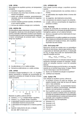 55
PV2D-06-QUI-44
128. UFAL
Num sistema em equilíbrio químico, em temperatura
constante:
( ) coexistem reagentes e produtos.
( ) há sempre uma única fase envolvida, ou seja, é
sempre homogêneo.
( ) existe uma relação constante, apropriadamente
calculada, entre as concentrações de reagentes
e de produtos.
( ) ocorrem reações químicas opostas, simultâneas,
e com mesma rapidez.
( ) há troca de matéria e energia com o ambiente.
129. UEPG-PR
Os três gráﬁcos abaixo descrevem o desenvolvimento
de reagentes, desde seu início até atingirem equilíbrio
químico. Assinale a alternativa correta no que respeita
à caracterização de maior concentração de reagentes
e menor concentração de produtos após a reação
atingir seu equilíbrio.
a)
b)
c)
d) As alternativas a, b e c estão corretas.
e) Somente as alternativas a e c estão corretas.
130. UFES
Considere a reação hipotética A + 2 B → C. O gráﬁco
abaixo representa a variação da concentração de
reagentes e produtos em função do tempo à tempe-
ratura constante.
Baseado no gráﬁco, pode-se aﬁrmar:
a) quando t1 < t < t2, a reação atinge o equilíbrio.
b) quando t > t2, a reação atinge o equilíbrio.
c) a velocidade inicial de consumo de A é maior que
a velocidade inicial de consumo de B.
d) a velocidade de formação de C é máxima quando
t > t2.
e) Quando t está próximo de zero, a relação
[C] / [A] · [B]2 é maior que 1.
131. UFRGS-RS
Uma reação química atinge o equilíbrio químico
quando:
a) ocorre simultaneamente nos sentidos direto e
inverso.
b) as velocidades das reações direta e inversa são
iguais.
c) os reagentes são totalmente consumidos.
d) a temperatura do sistema é igual à do ambiente.
e) a razão entre as concentrações de reagentes e
produtos é unitária.
132. Vunesp
A reação de combustão de monóxido de carbono a
dióxido de carbono é um processo de equilíbrio químico
homogêneo, gasoso, em um sistema fechado.
a) Escreva a equação química balanceada do equi-
líbrio químico.
b) Represente em um gráﬁco qualitativo as concentra-
ções molares do monóxido de carbono e do dióxido
de carbono em função do tempo, até o equilíbrio
equimolar dos dois óxidos.
133. Unicamp-SP
Água pura, ao ﬁcar em contato com o ar atmosférico
durante um certo tempo, absorve gás carbônico, CO2,
o qual pode ser eliminado pela fervura. A dissolução
do CO2 na água doce pode ser representada pela
seguinte equação química:
O azul de bromotimol é um indicador ácido-base que
apresenta coloração amarela em soluções ácidas,
verde em soluções neutras e azul em soluções
básicas.
Uma amostra de água pura foi fervida e, em seguida,
exposta ao ar durante longo tempo. A seguir, dissol-
veu-se nessa água o azul de bromotimol.
a) Qual a cor resultante da solução no equilíbrio?
b) Justiﬁque sua resposta.
134. Cefet–PR
Com relação ao equilíbrio químico, aﬁrma-se:
I. O equilíbrio químico só pode ser atingido em
sistema fechado (onde não há troca de matéria
com o meio ambiente).
II. Num equilíbrio químico, as propriedades macros-
cópicas do sistema (concentração, densidade,
massa e cor) permanecem constantes.
III. Num equilíbrio químico, as propriedades micros-
cópicas do sistema (colisões entre as moléculas,
formação de complexos ativados e transformações
de umas substâncias em outras) permanecem em
evolução, pois o equilíbrio é dinâmico.
É (são) correta(s) a(s) aﬁrmação(ões):
a) Somente I e II.
b) Somente I e III.
c) Somente II e III.
d) Somente I.
e) I, II e III.
 