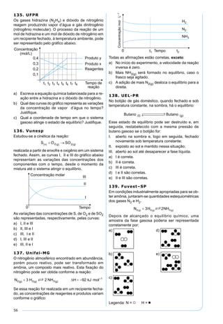 56
135. UFPR
Os gases hidrazina (N2H4) e dióxido de nitrogênio
reagem produzindo vapor d’água e gás dinitrogênio
(nitrogênio molecular). O processo da reação de um
mol de hidrazina e um mol de dióxido de nitrogênio em
um recipiente fechado, à temperatura ambiente, pode
ser representado pelo gráﬁco abaixo.
a) Escreva a equação química balanceada para a re-
ação entre a hidrazina e o dióxido de nitrogênio.
b) Qual das curvas do gráﬁco representa as variações
da concentração de vapor d’água no tempo?
Justiﬁque.
c) Qual a coordenada de tempo em que o sistema
gasoso atinge o estado de equilíbrio? Justiﬁque.
136. Vunesp
Estudou-se a cinética da reação:
realizada a partir de enxofre e oxigênio em um sistema
fechado. Assim, as curvas I, II e III do gráﬁco abaixo
representam as variações das concentrações dos
componentes com o tempo, desde o momento da
mistura até o sistema atingir o equilíbrio.
As variações das concentrações de S, de O2 e de SO2
são representadas, respectivamente, pelas curvas:
a) I, II e III
b) II, III e I
c) III, I e II
d) I, III e II
e) III, II e I
137. Unifei-MG
O nitrogênio atmosférico encontrado em abundância,
porém pouco reativo, pode ser transformado em
amônia, um composto mais reativo. Esta ﬁxação do
nitrogênio pode ser obtida conforme a reação:
Se essa reação for realizada em um recipiente fecha-
do, as concentrações de reagentes e produtos variam
conforme o gráﬁco:
Todas as aﬁrmações estão corretas, exceto:
a) No início do experimento, a velocidade da reação
inversa é zero.
b) Mais NH3(g) será formado no equilíbrio, caso o
frasco seja agitado.
c) A adição de mais N2(g) desloca o equilíbrio para a
direita.
138. UEL-PR
No botijão de gás doméstico, quando fechado e sob
temperatura constante, na sombra, há o equilíbrio:
Butano Butano(I) (g)
 →← 
Esse estado de equilíbrio pode ser destruído e, em
seguida, restabelecido com a mesma pressão de
butano gasoso se o botijão for:
I. aberto na sombra e, logo em seguida, fechado
novamente sob temperatura constante;
II. exposto ao sol e mantido nessa situação;
III. aberto ao sol até desaparecer a fase líquida.
a) I é correta.
b) II é correta.
c) III é correta.
d) I e II são corretas.
e) II e III são corretas.
139. Fuvest–SP
Em condições industrialmente apropriadas para se ob-
ter amônia, juntaram-se quantidades estequiométricas
dos gases N2 e H2.
Depois de alcançado o equilíbrio químico, uma
amostra da fase gasosa poderia ser representada
corretamente por:
a) d)
b) e)
c)
 