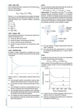 57
PV2D-06-QUI-44
140. UEL-PR
Num recipiente fechado, misturam-se 2,0 mols deA2(g)
com 3,0 mols de B2(g).
Ocorrem as reações:
A B ABg g g2 2
1
2
2( ) ( ) ( )+  →← 
Sendo v1 e v2 as velocidades das reações indicadas,
[A2] e [B2] as concentrações dos reagentes em mol/L,
pode-se aﬁrmar que o sistema atinge o equilíbrio
quando:
a) v1 = v2
b) v1 = 2v2
c) [A2] = 0
d) [B2] = 0
e) [A2] = [B2]
141. Fatec-SP
Nas condições ambientais, é exemplo de sistema em
estado de equilíbrio uma:
a) xícara de café bem quente.
b) garrafa de água mineral gasosa fechada.
c) chama uniforme de bico de Bunsen.
d) porção de água fervendo em temperatura cons-
tante.
e) tigela contendo feijão cozido.
142. UFRGS-RS
O gráﬁco a seguir representa a evolução de um sis-
tema em que uma reação reversível ocorre até atingir
o equilíbrio.
Sobre o ponto t1, neste gráﬁco, pode-se aﬁrmar que
indica:
a) uma situação anterior ao equilíbrio, pois as velo-
cidades das reações direta e inversa são iguais.
b) um instante no qual o sistema já alcançou o equi-
líbrio.
c) uma situação na qual as concentrações de rea-
gentes e produtos são necessariamente iguais.
d) uma situação anterior ao equilíbrio, pois a velocida-
de da reação direta está diminuindo e a velocidade
da reação inversa está aumentando.
e) um instante no qual o produto das concentrações
dos reagentes é igual ao produto das concentra-
ções dos produtos.
143.
Em uma solução obtida pela dissolução de cloreto de
cobalto (II) em ácido clorídrico, tem-se:
[Co (H2O)6]2+
(aq) + 4Cl–
(aq) S [CoCl4]2–
(aq) + 6H2O(l)
Observação: O composto Co(H2O)6
2+, em solução
aquosa, assume coloração rosada, e o composto
[CoCl4]2–, também em solução aquosa assume colora-
ção azulada. Essa solução foi dividida em três partes,
cada uma colocada em um tubo de ensaio. Cada tubo
de ensaio foi submetido a uma temperatura diferente,
sob pressão ambiente, como ilustrado a seguir.
a) Em que sentido a reação representada absorve
calor? Justiﬁque.
b) Em qual desses três experimentos a constante
do equilíbrio apresentado tem o menor valor?
Explique.
144.
A reação de íons de ferro (III) com íons tiocianatos
pode ser representada pela equação:
Fe+3
(aq) + SCN–
(aq) = FeSCN+2
(aq)
Nesta reação, a concentração dos íons varia segundo
o gráﬁco a seguir, sendo a curva I correspondente ao
íon Fe+3
(aq).
a) A partir de que instante podemos aﬁrmar que o
sistema entrou em equilíbrio? Explique.
b) Calcule a constante de equilíbrio para a reação de
formação do FeSCN+2
(aq).
 