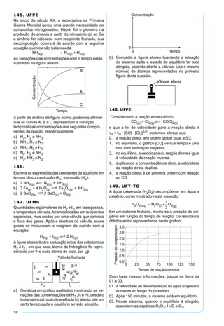58
145. UFPE
No início do século XX, a expectativa da Primeira
Guerra Mundial gerou uma grande necessidade de
compostos nitrogenados. Haber foi o pioneiro na
produção de amônia a partir do nitrogênio do ar. Se
a amônia for colocada num recipiente fechado, sua
decomposição ocorrerá de acordo com a seguinte
equação química não balanceada:
NH3(g)  → N2(g) + H2(g)
As variações das concentrações com o tempo estão
ilustradas na ﬁgura abaixo.
A partir da análise da ﬁgura acima, podemos aﬁrmar
que as curvas A, B e C representam a variação
temporal das concentrações dos seguintes compo-
nentes da reação, respectivamente:
a) H2, N2 e NH3
b) NH3, H2 e N2
c) NH3, N2 e H2
d) N2, H2 e NH3
e) H2, NH3 e N2
146.
Escreva as expressões das constantes de equilíbrio em
termos de concentração (Kc) e pressão (Kp).
a) 2 NH3(g) S N2(g) + 3 H2(g)
b) 3 Fe(s) + 4 H2O(g) S Fe3O4(s) + 4 H2(g
c) 2 BaO2(s) S 2 BaO(s) + O2(g)
147. UFMG
Quantidades eqüimolares de H2 e I2, em fase gasosa,
a temperatura elevada, foram colocadas em recipientes
separados, mas unidos por uma válvula que controla
o ﬂuxo dos gases. Após a abertura da válvula, esses
gases se misturaram e reagiram de acordo com a
equação:
H2(g) + I2(g) S 2 HI(g)
Aﬁgura abaixo ilustra a situação inicial das substâncias
H2 e I2 , em que cada átomo de hidrogênio foi repre-
sentado por e cada átomo de iodo, por .
a) Construa um gráﬁco qualitativo mostrando as va-
riações das concentrações de H2 , I2 e HI, desde o
instante inicial, quando a válvula foi aberta, até um
certo tempo após o equilíbrio ter sido atingido.
b) Complete a ﬁgura abaixo ilustrando a situação
do sistema após o estado de equilíbrio ter sido
atingido, estando aberta a válvula. Use o mesmo
número de átomos representados na primeira
ﬁgura desta questão.
148. UFPE
Considerando a reação em equilíbrio
CO(g) + CI2(g) S COCl2(g)
e que a lei de velocidade para a reação direta é
vd = kd · [CO] · [Cl2]3/2, podemos aﬁrmar que:
0. a reação direta tem ordem global igual a 5/2.
1. no equilíbrio, o gráﬁco [CO] versus tempo é uma
reta com inclinação negativa.
2. no equilíbrio, a velocidade da reação direta é igual
à velocidade da reação inversa.
3. duplicando a concentração de cloro, a velocidade
da reação direta duplica.
4. a reação direta é de primeira ordem com relação
ao CO.
149. UFT-TO
A água oxigenada (H2O2) decompõe-se em água e
oxigênio, como mostrado nesta equação:
H O H O Oaq I g2 2 2 2
1
2
( ) ( )→ + ( )
Em um sistema fechado, mediu-se a pressão do oxi-
gênio em função do tempo de reação. Os resultados
obtidos estão representados neste gráﬁco:
Com base nessas informações, julgue os itens de
01 a 03.
01. Avelocidade de decomposição da água oxigenada
aumenta ao longo do processo.
02. Após 150 minutos, o sistema está em equilíbrio.
03. Nesse sistema, quando o equilíbrio é atingido,
coexistem as espécies H2O2, H2O e O2.
 